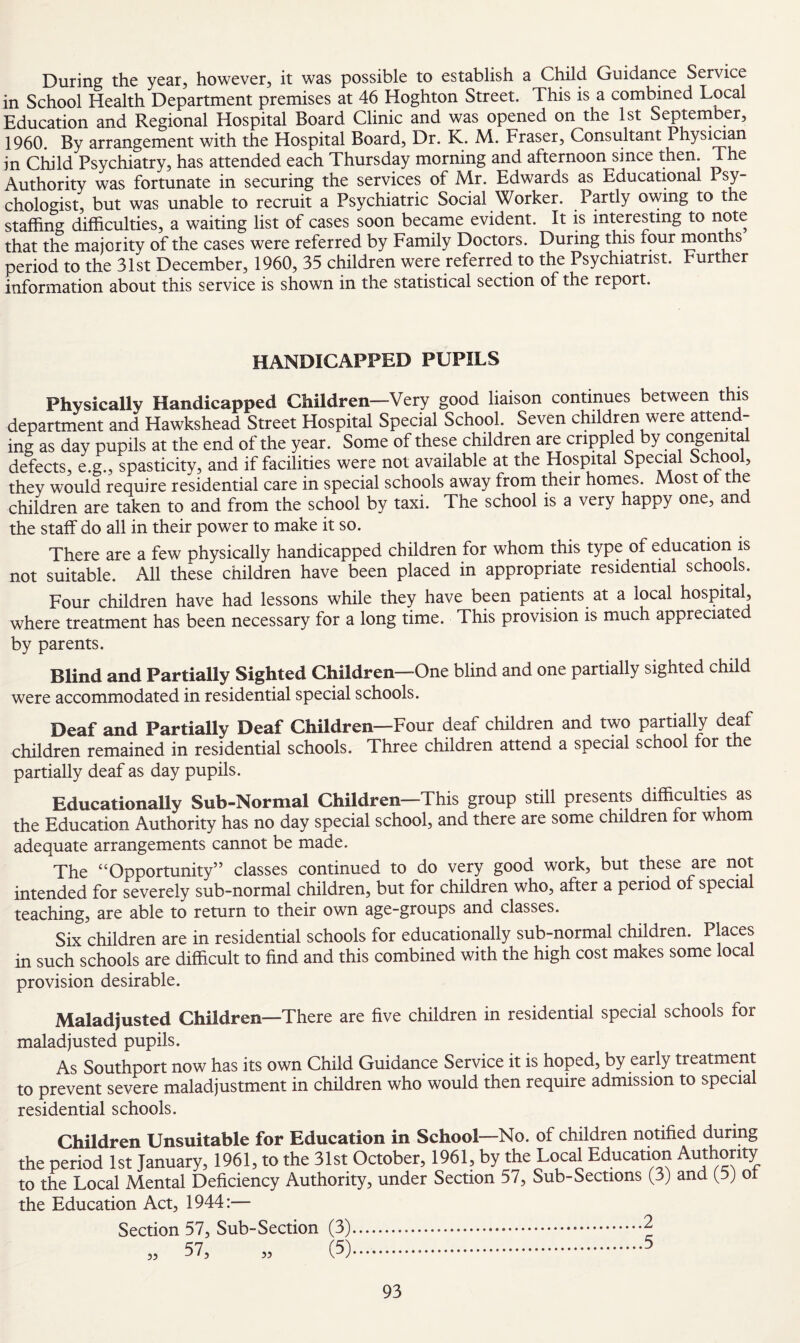 During the year, however, it was possible to establish a Child Guidance Service in School Health Department premises at 46 Hoghton Street. This is a combined Local Education and Regional Hospital Board Clinic and was opened on the 1st September, 1960. By arrangement with the Hospital Board, Dr. K. M. Fraser, Consultant Physiaan in Child Psychiatry, has attended each Thursday morning and afternoon since then. The Authority was fortunate in securing the services of Mr. Edwards as Educational 1 sy- chologist, but was unable to recruit a Psychiatric Social Worker. Partly owing to the staffing difficulties, a waiting list of cases soon became evident. It is interesting to note that the majority of the cases were referred by Family Doctors. During this four months period to the 31st December, 1960, 35 children were referred to the Psychiatrist. Further information about this service is shown in the statistical section of the report. HANDICAPPED PUPILS Physically Handicapped Children—Very good liaison continues between this department and Hawkshead Street Hospital Special School. Seven children were attend¬ ing as day pupils at the end of the year. Some of these children are crippled by coi^enital defects, e.g., spasticity, and if facilities were not available at the Hospital Special School, they would require residential care in special schools away from their homes. Most ® ^ ^ children are taken to and from the school by taxi. The school is a very happy one, and the staff do all in their power to make it so. There are a few physically handicapped children for whom this type of education is not suitable. All these children have been placed in appropriate residential schools. Four children have had lessons while they have been patients at a local hospital, where treatment has been necessary for a long time. This provision is much appreciated by parents. Blind and Partially Sighted Children—One blind and one partially sighted child were accommodated in residential special schools. Deaf and Partially Deaf Children—Four deaf children and two partially deaf children remained in residential schools. Three children attend a special school for t e partially deaf as day pupils. Educationally Sub-Normal Children—This group still presents difficulties as the Education Authority has no day special school, and there are some children tor whom adequate arrangements cannot be made. The “Opportunity” classes continued to do very good work, but these are not intended for severely sub-normal children, but for children who, after a period of special teaching, are able to return to their own age-groups and classes. Six children are in residential schools for educationally sub-normal children. Places in such schools are difficult to find and this combined with the high cost makes some local provision desirable. Maladjusted Children—There are five children in residential special schools for maladjusted pupils. As Southport now has its own Child Guidance Service it is hoped, by early treatment to prevent severe maladjustment in children who would then require admission to specia residential schools. Children Unsuitable for Education in School—No. of children notified during the period 1st January, 1961, to the 31st October, 1961, by the Local Education Authority to the Local Mental Deficiency Authority, under Section 57, Sub-Sections (3) and (^5) ot the Education Act, 1944:— Section 57, Sub-Section (3).2 „ 57, „ (5).5 55