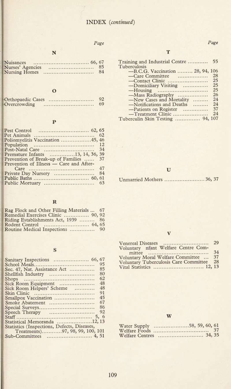 INDEX {continued) Page iNuisances . 66, 67 ;Nurses’ Agencies . 85 !Nursing Homes . 84 O ♦Orthopaedic Cases . 92 ^Overcrowding . 69 ! ■Pest Control . 62, 65 ;Pet Animals . 62 .Poliomyelitis Vaccination.45, 46 Population . 12 ; Post-Natal Care . 34 Premature Infants .13, 14, 36, 39 Prevention of Break-up of Families . 37 Prevention of Illness — Care and After- Care . 47 j Private Day Nursery . 84 ^Public Baths. 60, 61 ! Public Mortuary . 63 i !; I R »! {Rag Flock and Other Filling Materials ... 67 ^Remedial Exercises Clinic . 90, 92 Riding Establishments Act, 1939 . 86 Rodent Control ... 64, 65 Routine Medical Inspections . 90 S Sanitary Inspections . 66, 67 I School Meals. 95 Sec. 47, Nat. Assistance Act . 85 Shellfish Industry . 80 I Shops . 62 Sick Room Equipment . 48 Sick Room Helpers’ Scheme . 48 Skin Clinic . 91 Smallpox Vaccination . 45 Smoke Abatement . 67 Special Surveys. 86 Speech Therapy . 92 Staff. 5, 6 Statistical Memoranda .12, 13 Statistics (Inspections, Defects, Diseases, Sub-Committees .4, 51 Page T Training and Industrial Centre. 55 Tuberculosis —B.C.G. Vaccination. 28, 94, 106 —Care Committee . 28 —Contact Clinic . 25 —Domiciliary Visiting . 25 —Housing . 25 —Mass Radiography . 26 —New Cases and Mortality . 24 —Notifications and Deaths . 24 —Patients on Register . 37 —Treatment Clinic. 24 Tuberculin Skin Testing . 94, 107 U Unmarried Mothers .36, 37 V Venereal Diseases . 29 Voluntary nfant Welfare Centre Com¬ mittee . 34 Voluntary Moral Welfare Committee ... 37 Voluntary Tuberculosis Care Committee 28 Vital Statistics . 12, 13 W Water Supply .58, 59, 60, 61 Welfare Foods . 37 Welfare Centres . 34, 35