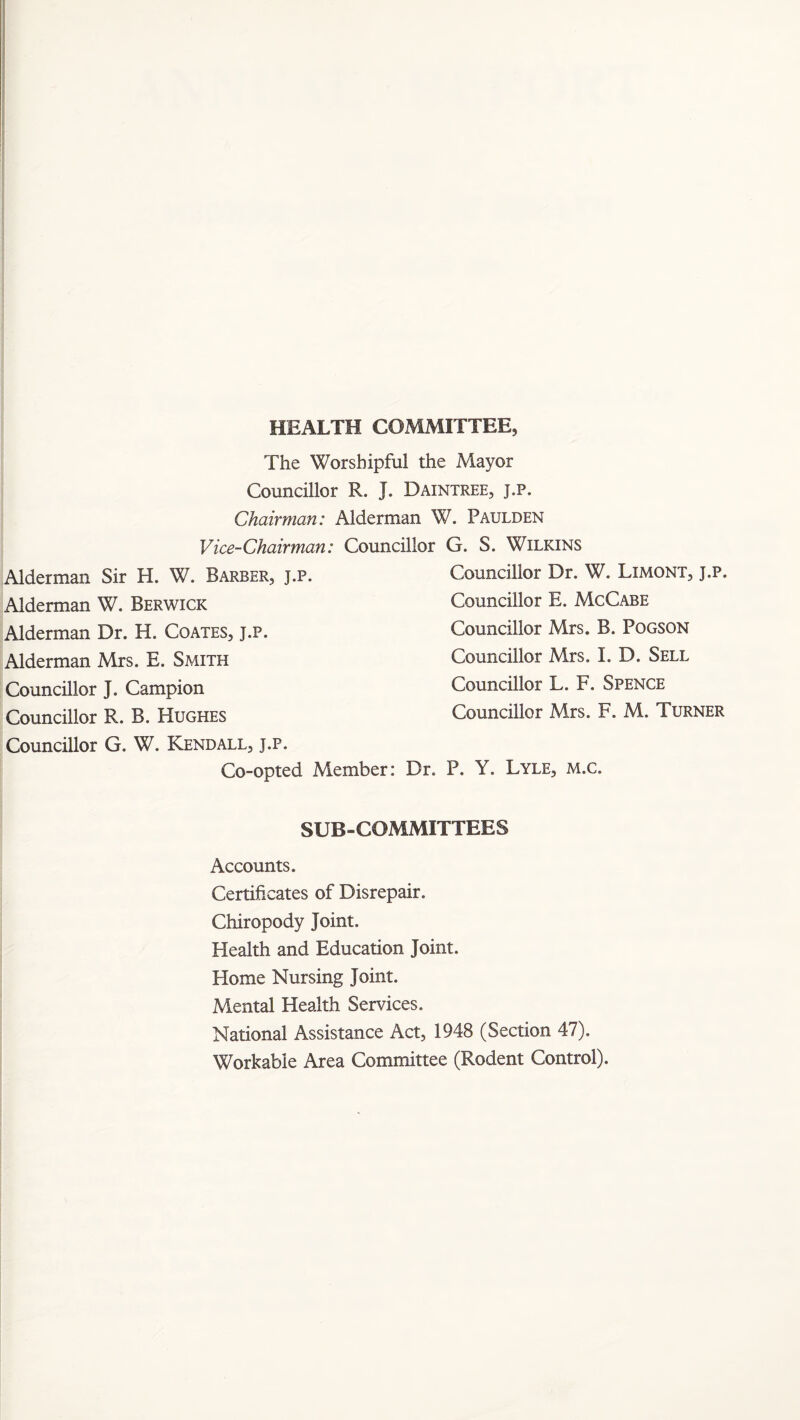HEALTH COMMITTEE, The Worshipful the Mayor Councillor R. J. Daintree, j.p. Chairman: Alderman W. Paulden Vice-Chairman: Councillor G. S. Wilkins Councillor Dr. W. Limont, j.p. Councillor E. McCabe Councillor Mrs. B. PoGSON Councillor Mrs. I. D. Sell Councillor L. F. Spence Councillor Mrs. F. M. Turner Alderman Sir H. W. Barber, j.p. Alderman W. Berwick Alderman Dr. H. Coates, j.p. Alderman Mrs. E. Smith Councillor J. Campion Councillor R. B. Hughes Councillor G. W. Kendall, j.p. Co-opted Member: Dr. P. Y. Lyle, m.c. SUB-COMMITTEES Accounts. Certificates of Disrepair. Chiropody Joint. Health and Education Joint. Home Nursing Joint. Mental Health Services. National Assistance Act, 1948 (Section 47). Workable Area Committee (Rodent Control).