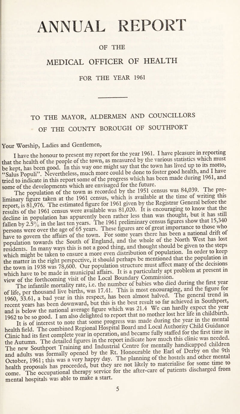 ANNUAL REPORT OF THE MEDICAL OFFICER OF HEALTH FOR THE YEAR 1961 TO THE MAYOR, ALDERMEN AND COUNCILLORS OF THE COUNTY BOROUGH OF SOUTHPORT Your Worship, Ladies and Gentlemen, I have the honour to present my report for the year 1961. I have pleasure in reporting that the health of the people of the town, as measured by the various statistics which must be kept, has been good. In this way one might say that the town has lived up to its motto, “Salus Populi”. Nevertheless, much more could be done to foster good health, and 1 have tried to indicate in this report some of the progress which has been made during 1961, and some of the developments which are envisaged for the future. The pooulation of the town as recorded by the 1951 census was 84,039. The pre liminarv figure taken at the 1961 census, which is available at the time of writing this renort, is 81,976. The estimated figure for 1961 given by the Registrar General before the results of the 1961 census were available was 81,020. It is encouraging to know that the dechne in population has apparently been rather less than was thought, but it has still fallen bv 2 5% in the last ten years. The 1961 preliminary census figures show that 15,340 persons were over the age of 65 years. These figures are of great have to govern the afifairs of the town. For some years there has been a national drift of populX towards the South of England, and the whole of the North West has lost residents. In many ways this is not a good thing, and thought should be given to the steps which might be taken to ensure a more even distnbuuon of population. In order to keep the matter in the right perspective, it should perhaps be menticmed that the population m the town in 1938 was 78,600. Our population structure must affect many of the decisions which have to be made in municipal affairs. It is a particularly apt problem at present m view of the forthcoming visit of the Local Boundary Commission. f:, The infantile mortality rate, i.e. the number of babies who died during of life per thousand live births, was 17.41. This is most encouraging, and the figure or 1960 33 61, a bad year in this respect, has been almost halved. The general trend m recent vears has been downward, but this is the best result so far achieved m Southport, and is Llow the national average figure which was 21.4 We can 1962 to be so good I am also delighted to report that no mother lost her life m childbirth H irof intertt to note that fome progress was made during the ye^ m the menta health field. The combined Regional Hospital Board and Local AuAority Child Guida Clinic had its first complete year in operation, and became fully staffed for the first tinie m the Autumn The detailed figures in the report indicate how much this clinic was needed. tL new Southport Training and Industrial Centre for mentally handicapped children and adults was formally opened by the Rt. Honourable the Earl of Derby on the 9th October 1961 * this was a very happy day. The planning of the hostels and other menta health proposals has proceeded, but they are not likely to materialise for some time to come. ^The occupational therapy service for the after-care of patients discharged from mental hospitals was able to make a start.