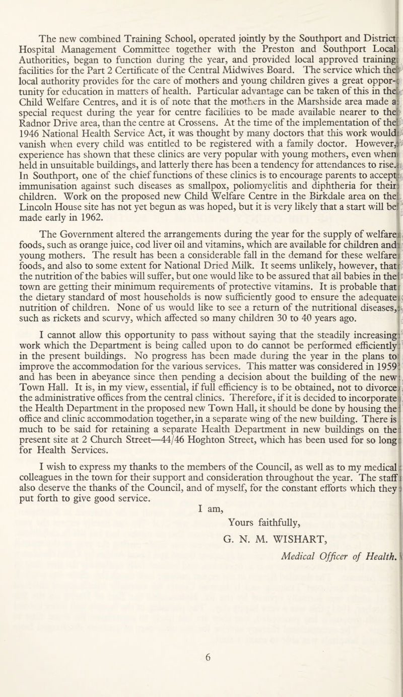 The new combined Training School, operated jointly by the Southport and District Hospital Management Committee together with the Preston and Southport Local Authorities, began to function during the year, and provided local approved training facilities for the Part 2 Certificate of the Central Midwives Boar d. The service which the local authority provides for the care of mothers and young children gives a great oppor¬ tunity for education in matters of health. Particular advantage can be taken of this in the Child Welfare Centres, and it is of note that the mothers in the Marshside area made a| special request during the year for centre facilities to be made available nearer to the Radnor Drive area, than the centre at Crossens. At the time of the implementation of the^ 1946 National Health Service Act, it was thought by many doctors that this work would i# vanish when every child was entitled to be registered with a family doctor. However,^fJt experience has shown that these clinics are very popular with young mothers, even when) held in unsuitable buildings, and latterly there has been a tendency for attendances to rise.||{ In Southport, one of the chief functions of these clinics is to encourage parents to accept|^|j immunisation against such diseases as smallpox, poliomyelitis and diphtheria for their) children. Work on the proposed new Child Welfare Centre in the Birkdale area on the]:., Lincoln House site has not yet begun as was hoped, but it is very likely that a start will ber' made early in 1962. The Government altered the arrangements during the year for the supply of welfareij foods, such as orange juice, cod liver oil and vitamins, which are available for children andii^^ young mothers. The result has been a considerable fall in the demand for these welfare ? foods, and also to some extent for National Dried Milk. It seems unlikely, however, that the nutrition of the babies will suffer, but one would like to be assured that ail babies in the::E town are getting their minimum requirements of protective vitamins. It is probable that I the dietary standard of most households is now sufficiently good to ensure the adequate jij nutrition of children. None of us would like to see a return of the nutritional diseases,||{ such as rickets and scurvy, which affected so many children 30 to 40 years ago. |[ I cannot allow this opportunity to pass without saying that the steadily increasing work which the Department is being called upon to do cannot be performed efficiently in the present buildings. No progress has been made during the year in the plans to^ improve the accommodation for the various services. This matter was considered in 1959! and has been in abeyance since then pending a decision about the building of the new ^ Town Hall. It is, in my view, essential, if full efficiency is to be obtained, not to divorce; | the administrative offices from the central clinics. Therefore, if it is decided to incorporate) the Health Department in the proposed new Town Hall, it should be done by housing the;! office and clinic accommodation together, in a separate wing of the new building. There is; much to be said for retaining a separate Health Department in new buildings on theii present site at 2 Church Street—44/46 Hoghton Street, which has been used for so long'i for Health Services. I wish to express my thanks to the members of the Council, as well as to my medical:: colleagues in the town for their support and consideration throughout the year. The staff i; also deserve the thanks of the Council, and of myself, for the constant efforts which they I put forth to give good service. I am. Yours faithfully, G. N. M. WISHART, Medical Officer of Health. \