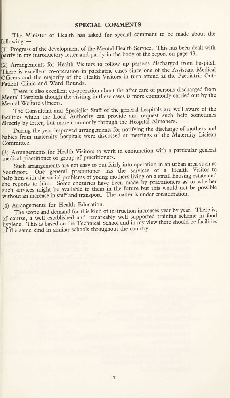 SPECIAL COMMENTS The Minister of Health has asked for special comment to be made about the following:— (1) Progress of the development of the Mental Health Service. This has been dealt with partly in my introductory letter and partly in the body of the report on page 43. (2) Arrangements for Health Visitors to follow up persons discharged from hospital. There is excellent co-operation in paediatric cases since one of the Assistant Medical Officers and the majority of the Health Visitors in turn attend at the Paediatric Out- Patient Clinic and Ward Rounds. There is also excellent co-operation about the after care of persons discharged from Mental Hospitals though the visiting in these cases is more commonly carried out by the Mental Welfare Officers. The Consultant and Specialist Staff of the general hospitals are well aware of the facilities which the Local Authority can provide and request such help sometimes directly by letter, but more commonly through the Hospital Almoners. During the year improved arrangements for notifying the discharge of mothers and babies from maternity hospitals were discussed at meetings of the Maternity Liaison Committee. (3) Arrangements for Health Visitors to work in conjunction with a particular general medical practitioner or group of practitioners. Such arrangements are not easy to put fairly into operation in an urban area such as Southport. One general practitioner has the services of a Health Visitor to help him with the social problems of young mothers living on a small housing estate and she reports to him. Some enquiries have been made by practitioners as to whether such services might be available to them in the future but this would not be possible without an increase in staff and transport. The matter is under consideration. (4) Arrangements for Health Education. The scope and demand for this kind of instruction increases year by year. There is, of course, a well established and remarkably well supported training scheme m food hygiene. This is based on the Technical School and in my view there should be facilities of the same kind in similar schools throughout the country.