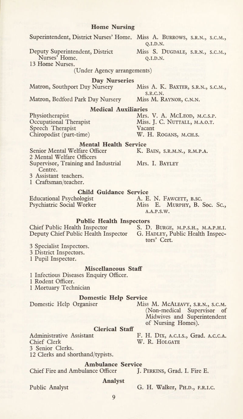 Home Nursing Superintendent, District Nurses’ Home. Miss A. Burrows, s.r.n., s.c.m., Q.I.D.N. Deputy Superintendent, District Miss S. Dugdale, s.r.n., s.c.m.. Nurses’ Home. q.i.d.n. 13 Home Nurses. (Under Agency arrangements) Day Nurseries Matron, Southport Day Nursery Miss A. K. Baxter, s.r.n., s.c.m., S.R.C.N. Matron, Bedford Park Day Nursery Miss M. Raynor, c.n.n. Medical Auxiliaries Physiotherapist Occupational Therapist Speech Therapist Chiropodist (part-time) Mrs. V. A. McLeod, m.c.s.p. Miss. J. C. Nuttall, m.a.o.t. Vacant W. H. Rogans, m.ch.s. Mental Health Service Senior Mental Welfare Officer K. Bain, s.r.m.n., r.m.p.a. 2 Mental Welfare Officers Supervisor, Training and Industrial Mrs. I. Bayley Centre. 3 Assistant teachers. 1 Craftsman/teacher. Child Guidance Service Educational Psychologist A. E. N. Fawcett, b.sc. Psychiatric Social Worker Miss E. Murphy, B. Soc. Sc., A.A.P.S.W. Public Health Inspectors Chief Public Health Inspector S. D. Burge, m.p.s.h., m.a.p.h.i. Deputy Chief Public Health Inspector G. Hadley, Public Health Inspec¬ tors’ Cert. 3 Specialist Inspectors. 3 District Inspectors. 1 Pupil Inspector. Miscellaneous Staff 1 Infectious Diseases Enquiry Officer. 1 Rodent Officer. 1 Mortuary Technician Domestic Help Service Domestic Help Organiser Miss M. McAleavy, s.r.n., s.c.m. (Non-medical Supervisor of Midwives and Superintendent of Nursing Homes). Clerical Staff Administrative Assistant F. H. Dix, a.c.i.s.. Grad, a.c.c.a. Chief Clerk W. R. Holgate 3 Senior Clerks. 12 Clerks and shorthand/typists. Ambulance Service Chief Fire and Ambulance Officer J. Perkins, Grad. I. Fire E. Analyst Public Analyst G. H. Walker, Ph.d., f.r.i.c.