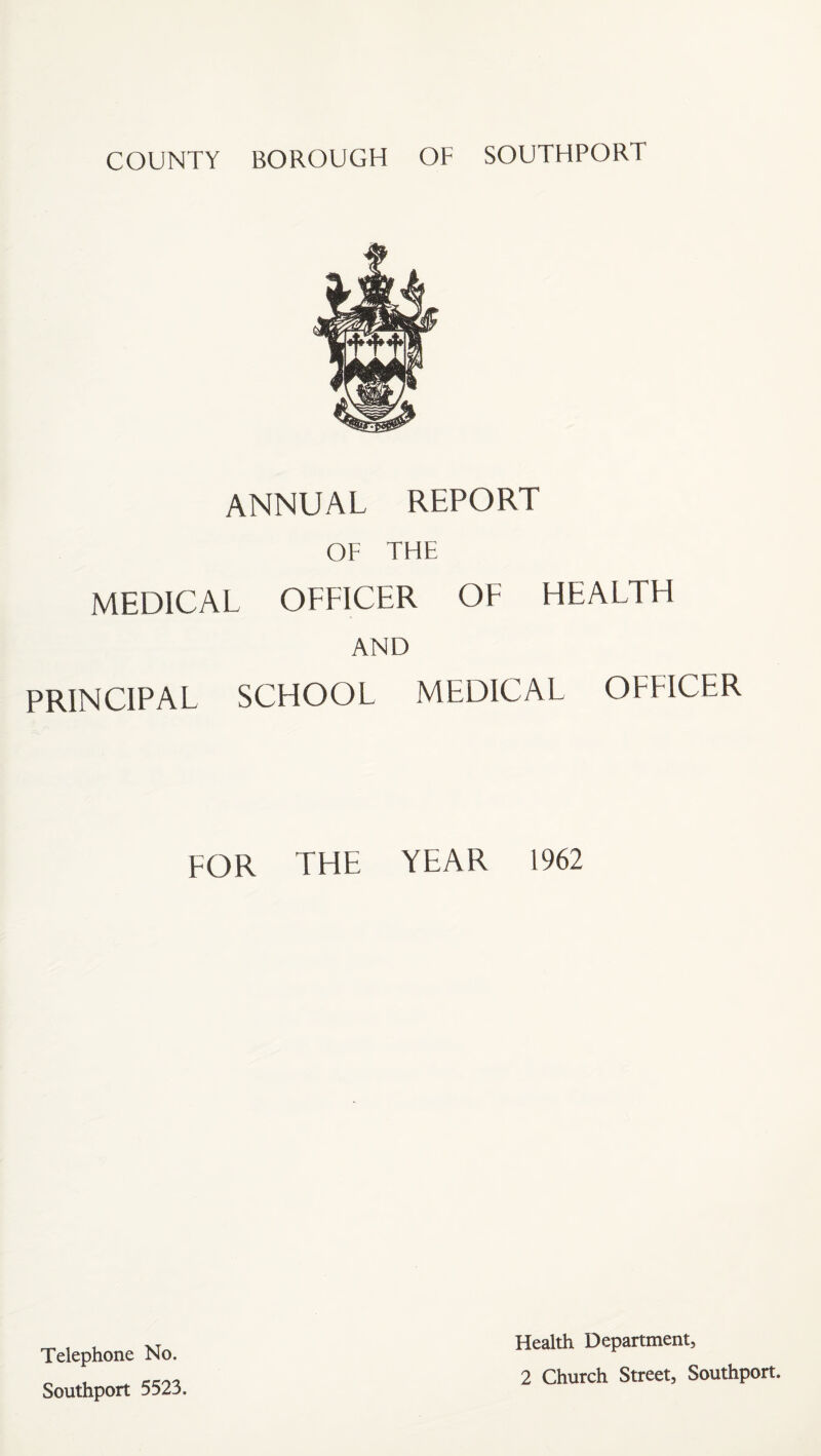 ANNUAL REPORT OF THE MEDICAL OFFICER OF HEALTH AND PRINCIPAL SCHOOL MEDICAL OFFICER FOR THE YEAR 1962 Telephone No. Southport 5523. Health Department, 2 Church Street, Southport.