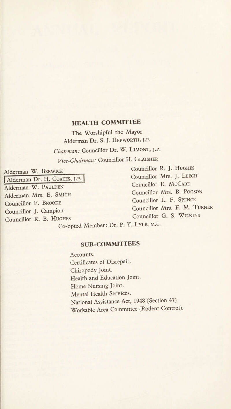 HEALTH COMMITTEE The Worshipful the Mayor Alderman Dr. S. J. Hepworth, j.p. Chaiftnati: Councillor Dr. W. Limont, j.p. Vice-Chairman: Councillor H. Glaisher Councillor R. J. Hughes Councillor Mrs. J. Leech Councillor E. McCabe Councillor Mrs. B. PoGSON Councillor L. F. Spence Councillor Mrs. F. M. Turner Councillor G. S. Wilkins Alderman W. Berwick I Alderman Dr. H. Coates, J.p7i Alderman W. Paulden Alderman Mrs. E. Smith Councillor F. Brooke Councillor J. Campion Councillor R. B. Hughes Co-opted Member: Dr. P. Y. Lyle, m.c. SUB-COMMITTEES Accounts. Certificates of Disrepair. Chiropody Joint. Health and Education Joint. Home Nursing Joint. Mental Health Services. National Assistance Act, 1948 (Section 47) Workable Area Committee (Rodent Control).