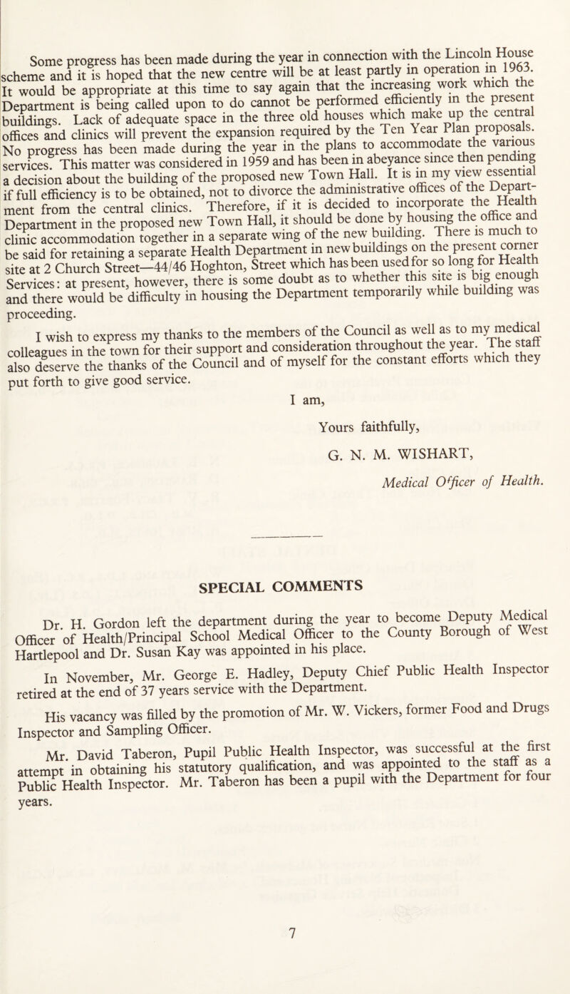 Some progress has been made during the year in connection with the Lincoln House scheme and it is hoped that the new centre will be at least partly in operation m 1963 It would be appropriate at this time to say again that the increasing wor w ‘ Department is being called upon to do cannot be performed efficiently in the present buildings. Lack of adequate space in the three old houses which make up the central offices fnd clinics will prevent the expansion required by the Ten ^ear Plan proposals No progress has been made during the year in the plans to accommodate the vanous services This matter was considered in 1959 and has been m abeyance since then pending a decision about the building of the proposed new Town Hall. It is “ De ”it if full efficiency is to be obtained, not to divorce the administrative offices of the f^Pa ment from the central clinics. Therefore, if it is decided to incorporate the Heal Department in the proposed new Town Hall, it should be done by housing the office and clinic accommodation together in a separate wing of the new building. * be said for retaining a separate Health Department in newbuildmgs on the Pres.nt corner site at 2 Church Street—44/46 Hoghton, Street which has been used for so long for Health sfrvkes rat prese^^^^^^^ toe is ^ome doubt as to whether this ajte is big enough and there would be difficulty in housing the Department temporarily while building was proceeding. I wish to express my thanks to the members of the Council as well as to my medmd colleagues in the town for their support and consideration throughout the year. The staff ako deserve the thanks of the Council and of myself for the constant efforts which they put forth to give good service. I am, Yours faithfully, G. N. M. WISHART, AAprlirnl (Ifficpr of Health. SPECIAL COMMENTS Dr H Gordon left the department during the year to become Deputy ^edmal Officer of Health/Principal School Medical Officer to the County Borough of West Hartlepool and Dr. Susan Kay was appointed in his place. In November, Mr. George E. Hadley, Deputy Chief Public Health Inspector retired at the end of 37 years service with the Department. His vacancy was filled by the promotion of Mr. W. Vickers, former Food and Drugs Inspector and Sampling Officer. Mr David Taberon, Pupil Public Health Inspector, was successful at the first attempt in obtaining his statutory qualification, and was appoint^ to the staff as a Sc Health Inspector. Mr. Taberon has been a pupil with the Department for four years.