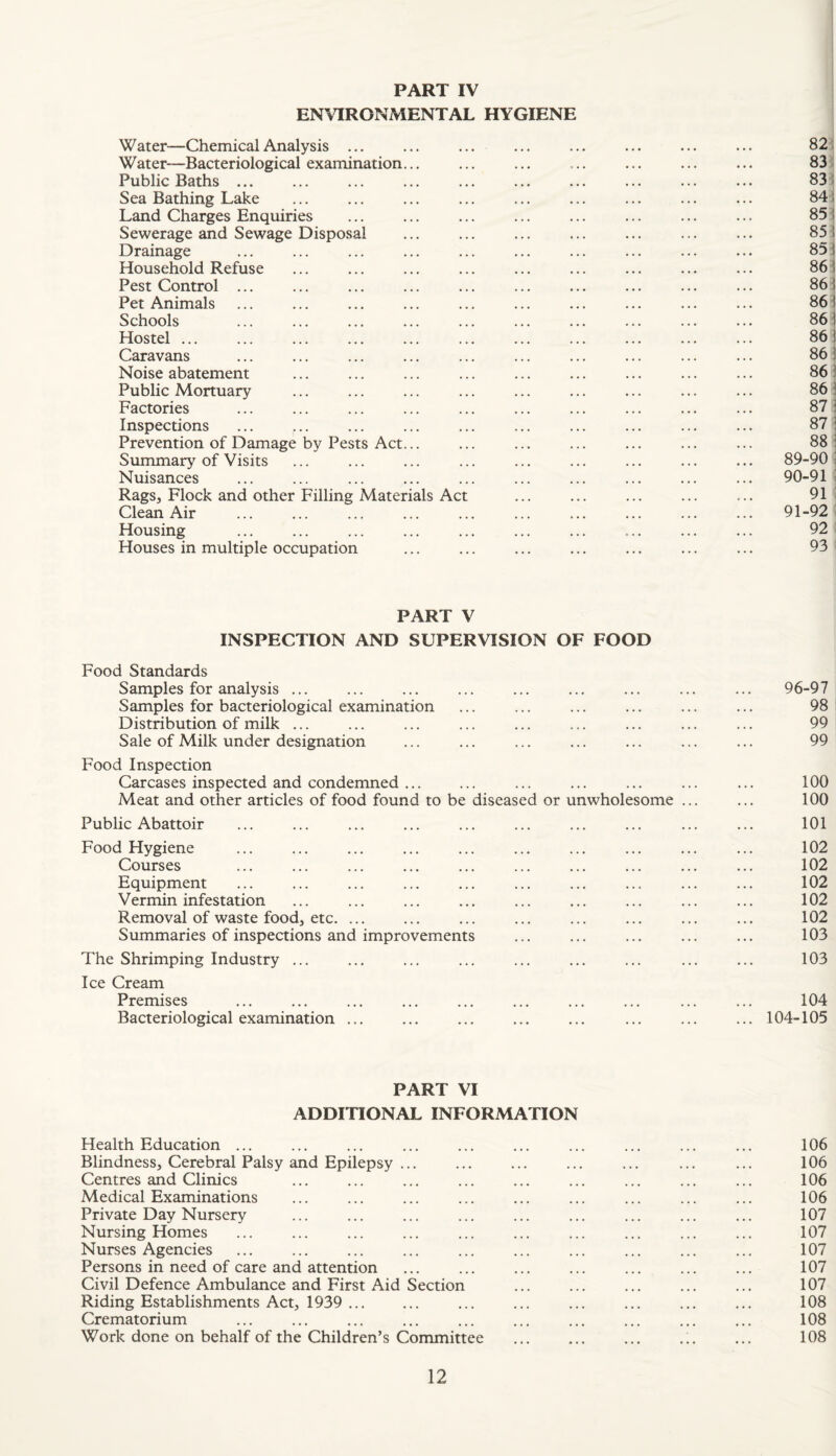 ENVIRONMENTAL HYGIENE Water—Chemical Analysis ... ... ... ... ... ... ... ... 82 : Water-Bacteriological examination... ... ... ... ... ... ... 83 Public Baths ... ... ... ... ... ... ... ... ... ... 83: Sea Bathing Lake ... ... ... ... ... ... ... ... ... 841 Land Charges Enquiries ... ... ... ... ... ... ... ... 85! Sewerage and Sewage Disposal ... ... ... ... ... ... ... 851 Drainage ... ... ... ... ... ... ... ... ... ... 85 i Household Refuse ... ... ... ... ... ... ... ... ... 861 Pest Control ... ... ... ... ... ... ... ... ... ... 861 Pet Animals ... ... ... ... ... ... ... ... ... ... 861 Schools ... ... ... ... ... ... ... ... ... ... 86 i Hostel. 861 Caravans ... ... ... ... ... ... ... ... ... ... 861 Noise abatement ... ... ... ... ... ... ... ... ... 861 Public Mortuary ... ... ... ... ... ... ... ... ... 861 Factories ... ... ... ... ... ... ... ... ... ... 87 i Inspections ... ... ... ... ... ... ... ... ... ... 87 1 Prevention of Damage by Pests Act... ... ... ... ... ... ... 88 1 Summary’^ of Visits ... ... ... ... ... ... ... ... ... 89-90 ? Nuisances ... ... ... ... ... ... ... ... ... ... 90-91 ? Rags, Flock and other Filling Materials Act . 91 i Clean Air ... ... ... ... ... ... ... ... ... ... 91-92 i Housing ... ... ... ... ... ... ... ... ... ... 92 Houses in multiple occupation ... ... ... ... ... ... ... 93 PART V INSPECTION AND SUPERVISION OF FOOD Food Standards Samples for analysis ... ... ... ... ... ... ... ... ... 96-97 Samples for bacteriological examination ... ... ... ... ... ... 98 Distribution of milk ... ... ... ... ... ... ... ... ... 99 Sale of Milk under designation ... ... ... ... ... ... ... 99 Food Inspection Carcases inspected and condemned ... ... ... ... ... ... ... 100 Meat and other articles of food found to be diseased or unwholesome ... ... 100 Public Abattoir ... ... ... ... ... ... ... ... ... ... 101 Food Hygiene ... ... ... ... ... ... ... ... ... ... 102 Courses ... ... ... ... ... ... ... ... ... ... 102 Equipment ... ... ... ... ... ... ... ... ... ... 102 Vermin infestation ... ... ... ... ... ... ... ... ... 102 Removal of waste foodj etc. ... ... ... ... ... ... ... ... 102 Summaries of inspections and improvements ... ... ... ... ... 103 The Shrimping Industry ... ... ... ... ... ... ... ... ... 103 Ice Cream Premises ... ... ... ... ... ... ... ... ... ... 104 Bacteriological examination ... ... ... ... ... ... ... ... 104-105 PART VI ADDITIONAL INFORMATION Health Education ... ... ... ... ... ... ... ... ... ... 106 Blindness, Cerebral Palsy and Epilepsy ... ... ... ... ... ... ... 106 Centres and Climes ... ... ... ... ... ... ... ... ... 106 Medical Examinations ... ... ... ... ... ... ... ... ... 106 Private Day Nursery ... ... ... ... ... ... ... ... ... 107 Nursing Homes ... ... ... ... ... ... ... ... ... ... 107 Nurses Agencies ... ... ... ... ... ... ... ... ... ... 107 Persons in need of care and attention ... ... ... ... ... ... ... 107 Civil Defence Ambulance and First Aid Section ... ... ... ... ... 107 Riding Establishments Act, 1939 . ... ... ... ... ... ... 108 Crematorium ... ... ... ... ... ... ... ... ... ... 108 Work done on behalf of the Children’s Committee ... ... ... .;. ... 108
