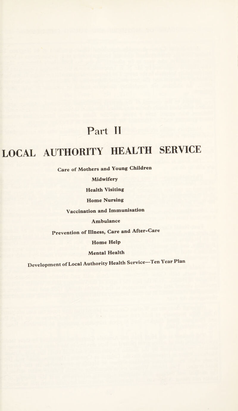Part II LOCAL AUTHORITY HEALTH SERVICE Care of Mothers and Young Children Midwifery Health Visiting Home Nursing Vaccination and Immunisation Ambulance Prevention of Illness, Care and After-Care Home Help Mental Health Development of Local Authority Health Service-Ten Year Plan
