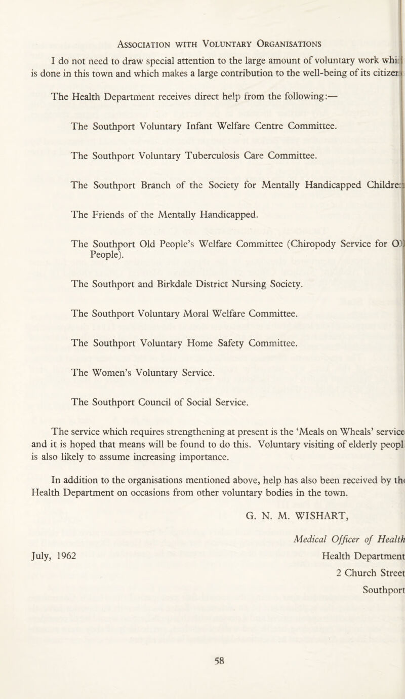 Association with Voluntary Organisations I do not need to draw special attention to the large amount of voluntary work whi i i is done in this town and which makes a large contribution to the well-being of its citizer i The Health Department receives direct help trom the following:— The Southport Voluntary Infant Welfare Centre Committee. The Southport Voluntary Tuberculosis Care Committee. The Southport Branch of the Society for Mentally Handicapped Childref^ I The Friends of the Mentally Handicapped. 1 The Southport Old People’s Welfare Committee (Chiropody Service for O)) People). I i 1 1 The Southport and Birkdale District Nursing Society. j i t The Southport Voluntary Moral Welfare Committee. | i The Southport Voluntary Home Safety Committee. The Women’s Voluntary Service. The Southport Council of Social Service. The service which requires strengthening at present is the ‘Meals on Wheals’ service and it is hoped that means will be found to do this. Voluntary visiting of elderly peopl is also likely to assume increasing importance. In addition to the organisations mentioned above, help has also been received by th( Health Department on occasions from other voluntary bodies in the town. G. N. M. WISH ART, Medical Officer of Health July, 1962 Health Department 2 Church Street Southport