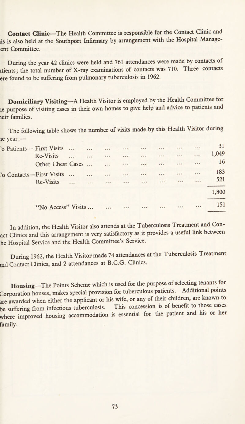 Contact Clinic—The Health Committee is responsible for the Contact Clinic and is is also held at the Southport Infirmary by arrangement with the Hospital Manage- ent Committee. During the year 42 clinics were held and 761 attendances were made by contacts of itients; the total number of X-ray examinations of contacts was 710. Three contacts ere found to be suffering from pulmonary tuberculosis in 1962. Domiciliary Visiting—A Health Visitor is employed by the Health Committee for le purpose of visiting cases in their own homes to give help and advice to patients and leir families. The following table shows the number of visits made by this Health Visitor during le year:— o Patients—First Visits ... Re-Visits Other Chest Cases 7o Contacts—First Visits ... Re-Visits 1,800 “No Access” Visits. . . 1,049 16 183 521 In addition, the Health Visitor also attends at the Tuberculosis Treatment and Con- act Clinics and this arrangement is very satisfactory as it provides a useful link between he Hospital Service and the Health Committee’s Service. During 1962, the Health Visitor made 74 attendances at the Tuberculosis Treatment md Contact Clinics, and 2 attendances at B.C.G. Clinics. Housing—The Points Scheme which is used for the purpose of selecting tenants for Corporation houses, makes special provision for tuberculous patients. Additional points are awarded when either the applicant or his wife, or any of their children, are known to be suffering from infectious tuberculosis. This concession is of benefit to those cases where improved housing accommodation is essential for the patient and his or her family.