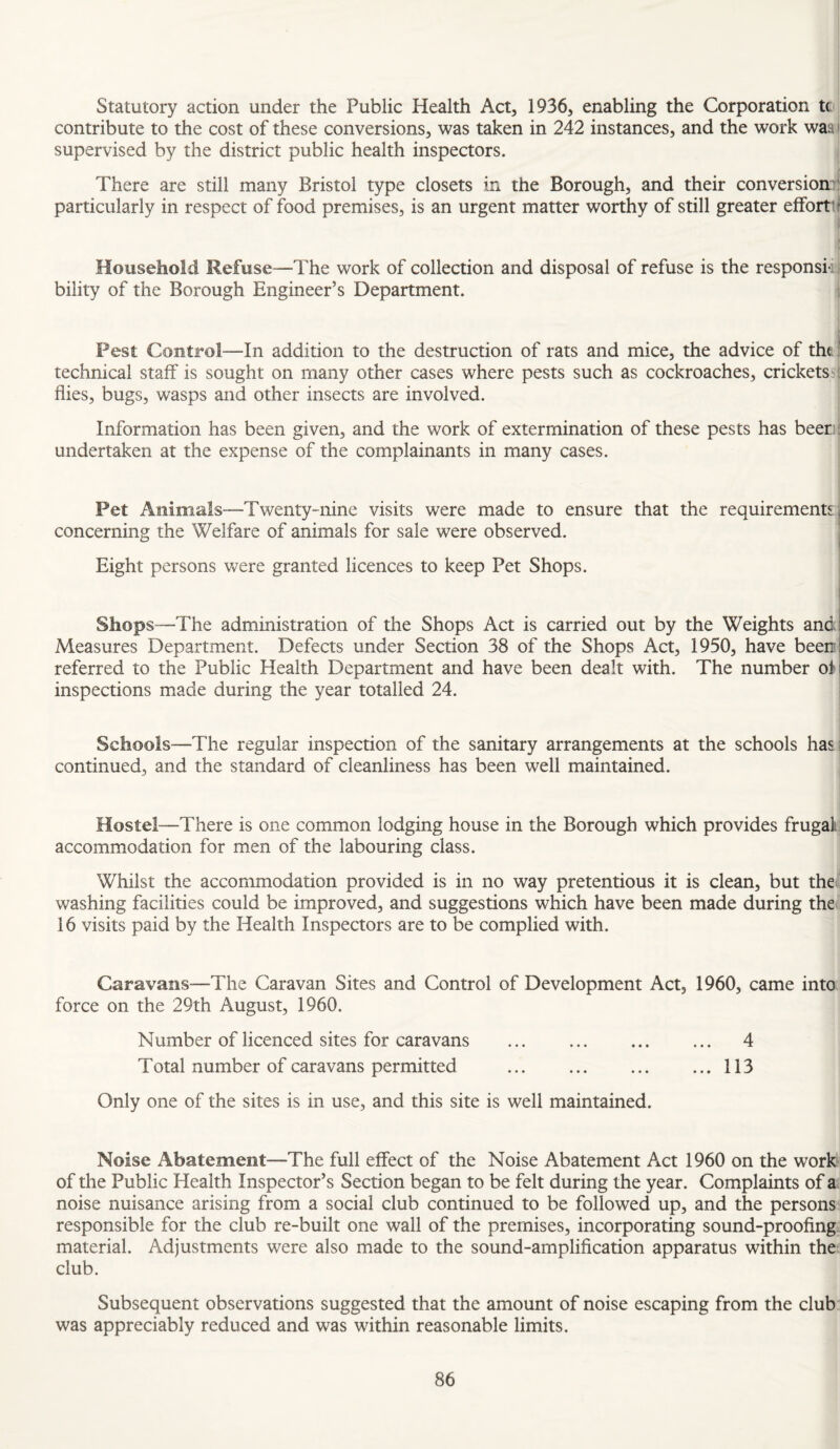 Statutory action under the Public Health Act, 1936, enabling the Corporation to contribute to the cost of these conversions, was taken in 242 instances, and the work waa i supervised by the district public health inspectors. There are still many Bristol type closets in the Borough, and their conversion!! particularly in respect of food premises, is an urgent matter worthy of still greater effort! t Household Refuse—-The work of collection and disposal of refuse is the responsi-tj bility of the Borough Engineer’s Department. , Pest Control—In addition to the destruction of rats and mice, the advice of tht l technical staff is sought on many other cases where pests such as cockroaches, cricketssj flies, bugs, wasps and other insects are involved. Information has been given, and the work of extermination of these pests has been I undertaken at the expense of the complainants in many cases. Pet Animals—Twenty-ninc visits were made to ensure that the requirements j concerning the Welfare of animals for sale were observed. I Eight persons Vv^ere granted licences to keep Pet Shops. I ShopS“”The administration of the Shops Act is carried out by the Weights and! Measures Department. Defects under Section 38 of the Shops Act, 1950, have been referred to the Public Health Department and have been dealt with. The number of inspections made during the year totalled 24. I Schools—The regular inspection of the sanitary arrangements at the schools has j continued, and the standard of cleanliness has been well maintained. Hostel—There is one common lodging house in the Borough which provides frugal: accommodation for men of the labouring class. Whilst the accommodation provided is in no way pretentious it is clean, but the washing facilities could be improved, and suggestions which have been made during the 16 visits paid by the Health Inspectors are to be complied with. Caravans—^The Caravan Sites and Control of Development Act, 1960, came into force on the 29th August, 1960. Number of licenced sites for caravans ... . ... 4 Total number of caravans permitted ... .113 Only one of the sites is in use, and this site is well maintained. Noise Abatement—The full effect of the Noise Abatement Act 1960 on the work of the Public Health Inspector’s Section began to be felt during the year. Complaints of a noise nuisance arising from a social club continued to be followed up, and the persons responsible for the club re-built one wall of the premises, incorporating sound-proofing, material. Adjustments were also made to the sound-amplification apparatus within the club. Subsequent observations suggested that the amount of noise escaping from the club was appreciably reduced and was within reasonable limits.