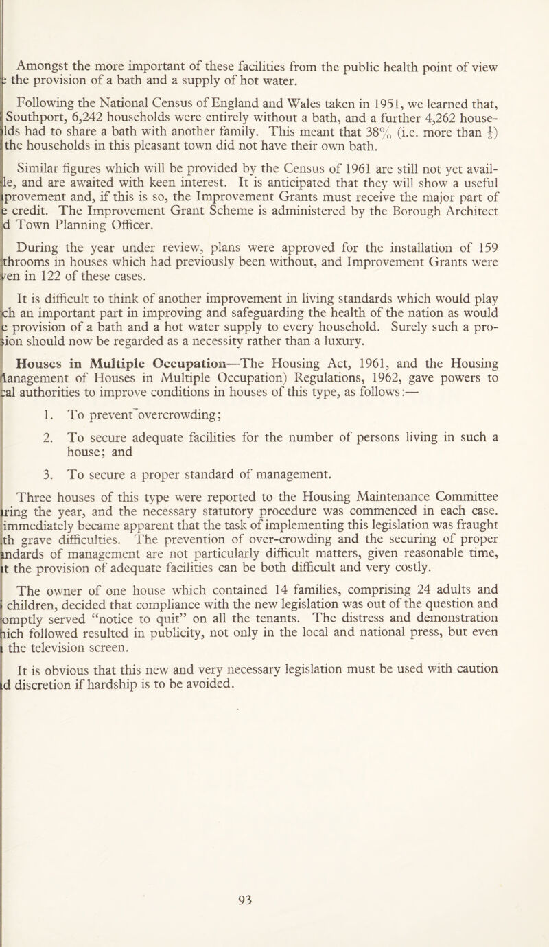 Amongst the more important of these facilities from the public health point of view i the provision of a bath and a supply of hot water. i Following the National Census of England and Wales taken in 1951, we learned that, Southport, 6,242 households were entirely without a bath, and a further 4,262 house- ids had to share a bath with another family. This meant that 38% (i.e. more than % the households in this pleasant town did not have their own bath. Similar figures which will be provided by the Census of 1961 are still not yet avail- le, and are awaited with keen interest. It is anticipated that they will show a useful iprovement and, if this is so, the Improvement Grants must receive the major part of e credit. The Improvement Grant Scheme is administered by the Borough Architect d Town Planning Officer. During the year under review, plans were approved for the installation of 159 :throoms in houses which had previously been without, and Improvement Grants were ^en in 122 of these cases. It is difficult to think of another improvement in living standards which would play x:h an important part in improving and safeguarding the health of the nation as would i provision of a bath and a hot water supply to every household. Surely such a pro- ;ion should now be regarded as a necessity rather than a luxury. Houses in Multiple Occupation—The Housing Act, 1961, and the Housing iianagement of Houses in Multiple Occupation) Regulations, 1962, gave powers to :al authorities to improve conditions in houses of this type, as follows:— 1. To prevenCovercrowding; 2. To secure adequate facilities for the number of persons living in such a house; and 3. To secure a proper standard of management. Three houses of this type were reported to the Housing Maintenance Committee ring the year, and the necessary statutory procedure was commenced in each case. !immediately became apparent that the task of implementing this legislation was fraught th grave difficulties. The prevention of over-crowding and the securing of proper indards of management are not particularly difficult matters, given reasonable time, ,t the provision of adequate facilities can be both difficult and very costly. ! The owner of one house which contained 14 families, comprising 24 adults and children, decided that compliance with the new legislation was out of the question and omptly served “notice to quit” on all the tenants. The distress and demonstration lich followed resulted in publicity, not only in the local and national press, but even the television screen. It is obvious that this new and very necessary legislation must be used v/ith caution d discretion if hardship is to be avoided.