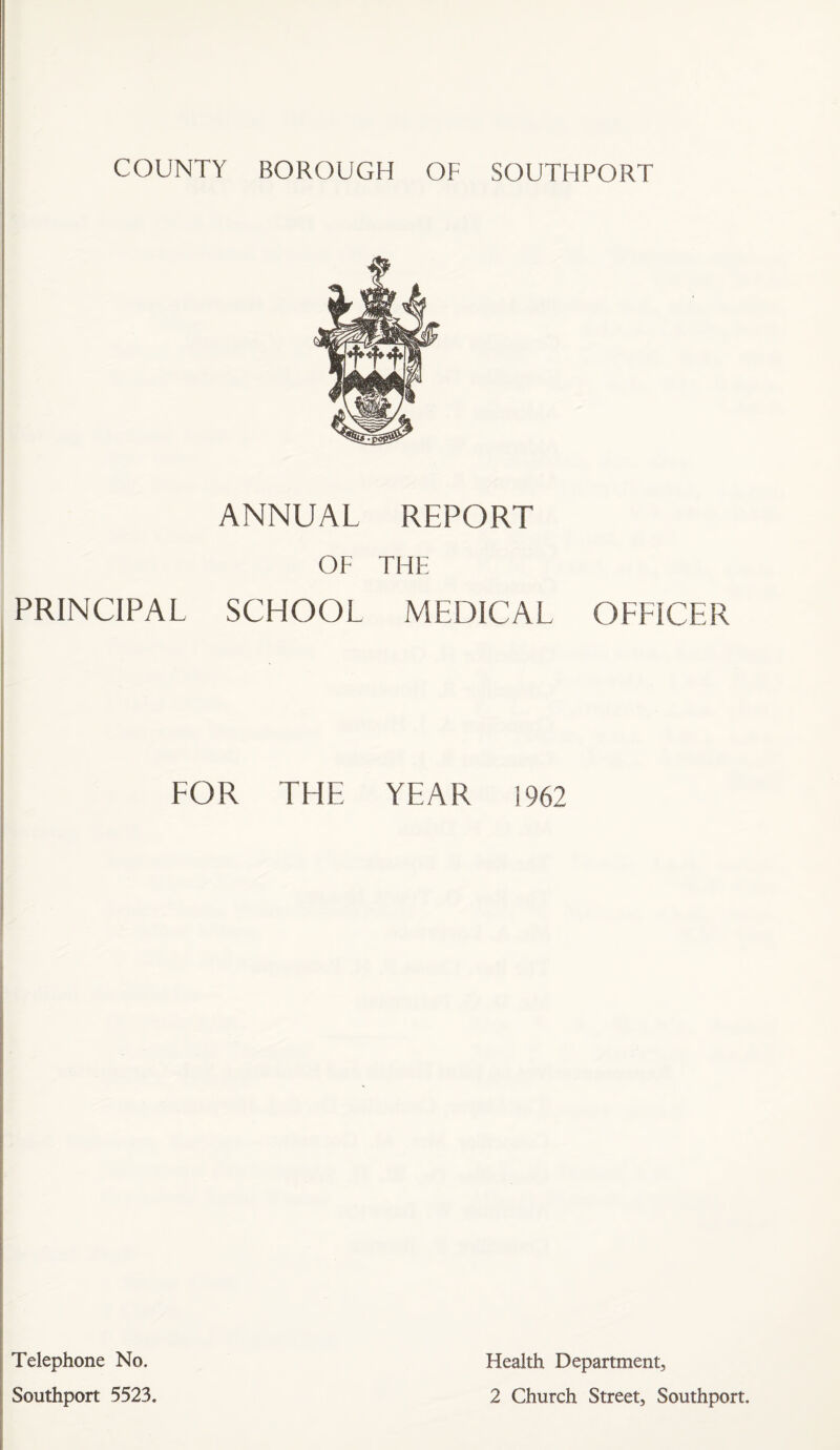 COUNTY BOROUGH OF SOUTHPORT ANNUAL REPORT OF THE PRINCIPAL SCHOOL MEDICAL OEEICER EOR THE YEAR 1962 Telephone No. Southport 5523. Health Department, 2 Church Street, Southport.