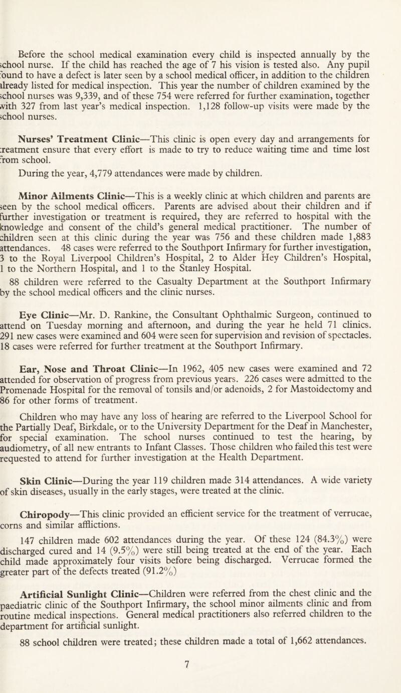 Before the school medical examination every child is inspected annually by the school nurse. If the child has reached the age of 7 his vision is tested also. Any pupil hund to have a defect is later seen by a school medical officer, in addition to the children ilready listed for medical inspection. This year the number of children examined by the school nurses was 9,339, and of these 754 were referred for further examination, together vith 327 from last year’s medical inspection. 1,128 follow-up visits were made by the school nurses. Nurses’ Treatment Clinic—This clinic is open every day and arrangements for ireatment ensure that every effort is made to try to reduce waiting time and time lost Tom school. During the year, 4,779 attendances were made by children. Minor Ailments Clinic—This is a weekly clinic at which children and parents are seen by the school medical officers. Parents are advised about their children and if further investigation or treatment is required, they are referred to hospital with the knowledge and consent of the child’s general medical practitioner. The number of children seen at this clinic during the year was 756 and these children made 1,883 attendances. 48 cases were referred to the Southport Infirmary for further investigation, 3 to the Royal Liverpool Children’s Hospital, 2 to Alder Hey Cliildren’s Hospital, 1 to the Northern Hospital, and 1 to the Stanley Hospital. 88 children were referred to the Casualty Department at the Southport Infirmary by the school medical officers and the clinic nurses. Eye Clinic—Mr. D. Rankine, the Consultant Ophthalmic Surgeon, continued to attend on Tuesday morning and afternoon, and during the year he held 71 clinics. 291 new cases were examined and 604 were seen for supervision and revision of spectacles. 18 cases were referred for further treatment at the Southport Infirmary. Ear, Nose and Throat Clinic—In 1962, 405 new cases were examined and 72 attended for observation of progress from previous years. 226 cases were admitted to the Promenade Hospital for the removal of tonsils and/or adenoids, 2 for Mastoidectomy and 86 for other forms of treatment. Children who may have any loss of hearing are referred to the Liverpool School for the Partially Deaf, Birkdale, or to the University Department for the Deaf in Manchester, for special examination. The school nurses continued to test the hearing, by audiometry, of all new entrants to Infant Classes. Those children who failed this test were requested to attend for further investigation at the Health Department. Skin Clinic—During the year 119 children made 314 attendances. A wide variety of skin diseases, usually in the early stages, were treated at the clinic. Chiropody—This clinic provided an efficient service for the treatment of verrucae, corns and similar afflictions. 147 children made 602 attendances during the year. Of these 124 (84.3%) were discharged cured and 14 (9.5%) were still being treated at the end of the year. Each child made approximately four visits before being discharged. Verrucae formed the greater part of the defects treated (91.2%) Artificial Sunlight Clinic—Children were referred from the chest clinic and the paediatric clinic of the Southport Infirmary, the school minor ailments clinic and from routine medical inspections. General medical practitioners also referred children to the department for artificial sunlight. 88 school children were treated; these children made a total of 1,662 attendances.