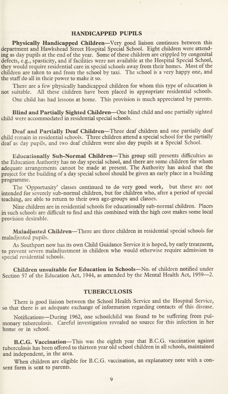 HANDICAPPED PUPILS Physically Handicapped Children—Very good liaison continues between this department and Hawkshead Street Hospital Special School. Eight children were attend¬ ing as day pupils at the end of the year. Some of these children are crippled by congenital defects, e.g., spasticity, and if facilities were not available at the Hospital Special School, they would require residential care in special schools away from their homes. Most of the children are taken to and from the school by taxi. The school is a very happy one, and the staff do all in their power to make it so. There are a few physically handicapped children for whom this type of education is not suitable. All these children have been placed in appropriate residential schools. One child has had lessons at home. This provision is much appreciated by parents. Blind and Partially Sighted Children—One blind child and one partially sighted child were accommodated in residential special schools. Deaf and Partially Deaf Children—Three deaf children and one partially deaf child remain in residential schools. Three children attend a special school for the partially deaf as day pupils, and two deaf children were also day pupils at a Special School. Educationally Sub-Normal Children—This group still presents difficulties as the Education Authority has no day special school, and there are some children for whom adequate arrangements cannot be made at present. The Authority has asked that the project for the building of a day special school should be given an early place in a building programme. The ‘Opportunity’ classes continued to do very good work, but these are not intended for severely sub-normal children, but for children who, after a period of special teaching, are able to return to their own age-groups and classes. Nine children are in residential schools for educationally sub-normal children. Places in such schools are difficult to find and this combined with the high cost makes some local provision desirable. Maladjusted Children—There are three children in residential special schools for maladjusted pupils. As Southport now has its own Child Guidance Service it is hoped, by early treatment, to prevent severe maladjustment in children who would otherwise require admission to special residential schools. Children unsuitable for Education in Schools—No. of children notified under Section 57 of the Education Act, 1944, as amended by the Mental Health Act, 1959—2. TUBERCULOSIS There is good liaison between the School Health Service and the Hospital Service, so that there is an adequate exchange of information regarding contacts of this disease. Notifications—During 1962, one schoolchild was found to be suffering from pul¬ monary tuberculosis. Careful investigation revealed no source for this infection in her home or in school. B.C.G. Vaccination—This was the eighth year that B.C.G. vaccination against tuberculosis has been offered to thirteen year old school children in all schools, maintained and independent, in the area. When children are eligible for B.C.G. vaccination, an explanatory note with a con¬ sent form is sent to parents.
