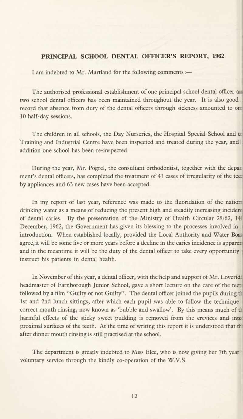PRINCIPAL SCHOOL DENTAL OFFICER’S REPORT, 1962 I am indebted to Mr. Martland for the following comments:— The authorised professional establishment of one principal school dental officer aii^ two school dental officers has been maintained throughout the year. It is also good j record that absence from duty of the dental officers through sickness amounted to on:j 10 half-day sessions. The children in all schools, the Day Nurseries, the Hospital Special School and tt | Training and Industrial Centre have been inspected and treated during the year, and i addition one school has been re-inspected. During the year, Mr. Pogrel, the consultant orthodontist, together with the depaii i ment’s dental officers, has completed the treatment of 41 cases of irregularity of the tee:] by appliances and 63 new cases have been accepted. In my report of last year, reference was made to the fluoridation of the natiorri drinking water as a means of reducing the present high and steadily increasing incidenii of dental caries. By the presentation of the Ministry of Health Circular 28/62, 1411 December, 1962, the Government has given its blessing to the processes involved in ; introduction. When established locally, provided the Local Authority and Water Boaa agree, it will be some five or more years before a decline in the caries incidence is apparei ^ and in the meantime it will be the duty of the dental officer to take every opportunity instruct his patients in dental health. In November of this year, a dental officer, with the help and support of Mr. Loverid i headmaster of Farnborough Junior School, gave a short lecture on the care of the teet!< followed by a film “Guilty or not Guilty”. The dental officer joined the pupils during f. 1st and 2nd lunch sittings, after which each pupil was able to follow the technique j correct mouth rinsing, now known as ‘bubble and swallow’. By this means much of t]; harmful effects of the sticky sweet pudding is removed from the crevices and inte proximal surfaces of the teeth. At the time of writing this report it is understood that tl' after dinner mouth rinsing is still practised at the school. The department is greatly indebted to Miss Elce, who is now giving her 7th year voluntary service through the kindly co-operation of the W.V.S.