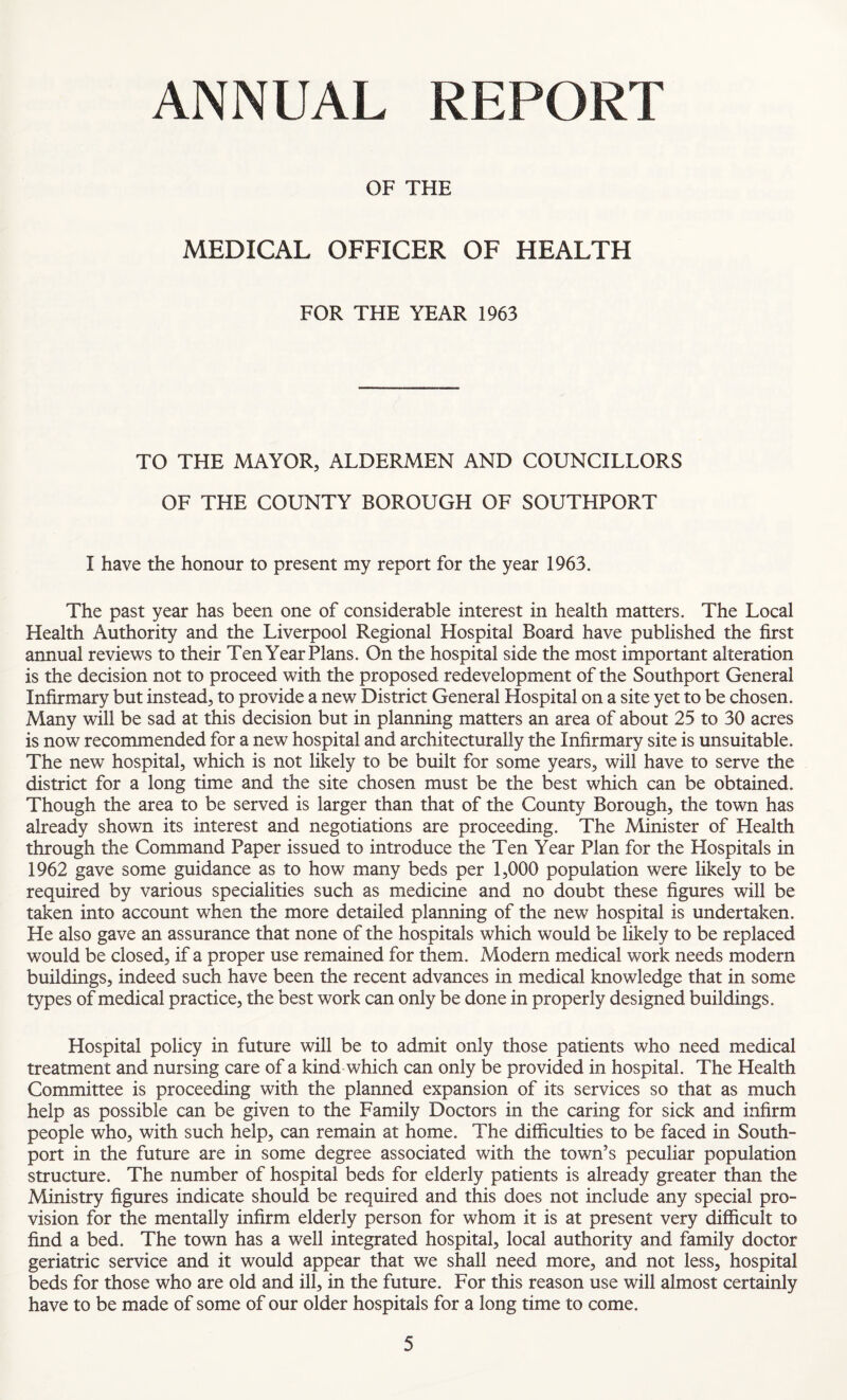 ANNUAL REPORT OF THE MEDICAL OFFICER OF HEALTH FOR THE YEAR 1963 TO THE MAYOR, ALDERMEN AND COUNCILLORS OF THE COUNTY BOROUGH OF SOUTHPORT I have the honour to present my report for the year 1963. The past year has been one of considerable interest in health matters. The Local Health Authority and the Liverpool Regional Hospital Board have published the first annual reviews to their Ten Year Plans. On the hospital side the most important alteration is the decision not to proceed with the proposed redevelopment of the Southport General Infirmary but instead, to provide a new District General Hospital on a site yet to be chosen. Many will be sad at this decision but in planning matters an area of about 25 to 30 acres is now recommended for a new hospital and architecturally the Infirmary site is unsuitable. The new hospital, which is not likely to be built for some years, will have to serve the district for a long time and the site chosen must be the best which can be obtained. Though the area to be served is larger than that of the County Borough, the town has already shown its interest and negotiations are proceeding. The Minister of Health through the Command Paper issued to introduce the Ten Year Plan for the Hospitals in 1962 gave some guidance as to how many beds per 1,000 population were likely to be required by various specialities such as medicine and no doubt these figures will be taken into account when the more detailed planning of the new hospital is undertaken. He also gave an assurance that none of the hospitals which would be likely to be replaced would be closed, if a proper use remained for them. Modern medical work needs modern buildings, indeed such have been the recent advances in medical knowledge that in some types of medical practice, the best work can only be done in properly designed buildings. Hospital policy in future will be to admit only those patients who need medical treatment and nursing care of a kind which can only be provided in hospital. The Health Committee is proceeding with the planned expansion of its services so that as much help as possible can be given to the Family Doctors in the caring for sick and infirm people who, with such help, can remain at home. The difficulties to be faced in South- port in the future are in some degree associated with the town’s peculiar population structure. The number of hospital beds for elderly patients is already greater than the Ministry figures indicate should be required and this does not include any special pro¬ vision for the mentally infirm elderly person for whom it is at present very difficult to find a bed. The town has a well integrated hospital, local authority and family doctor geriatric service and it would appear that we shall need more, and not less, hospital beds for those who are old and ill, in the future. For this reason use will almost certainly have to be made of some of our older hospitals for a long time to come.
