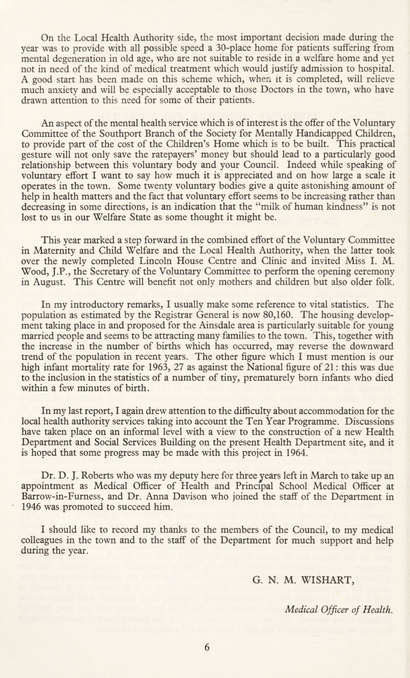 On the Local Health Authority side, the most important decision made during the year was to provide with all possible speed a 30-place home for patients suffering from mental degeneration in old age, who are not suitable to reside in a welfare home and yet not in need of the kind of medical treatment which would justify admission to hospital. A good start has been made on this scheme which, when it is completed, will relieve much anxiety and will be especially acceptable to those Doctors in the town, who have drawn attention to this need for some of their patients. An aspect of the mental health service which is of interest is the offer of the Voluntary Committee of the Southport Branch of the Society for Mentally Handicapped Children, to provide part of the cost of the Children’s Home which is to be built. This practical gesture will not only save the ratepayers’ money but should lead to a particularly good relationship between this voluntary body and your Council. Indeed while speaking of voluntary effort I want to say how much it is appreciated and on how large a scale it operates in the town. Some twenty voluntary bodies give a quite astonishing amount of help in health matters and the fact that voluntary effort seems to be increasing rather than decreasing in some directions, is an indication that the “milk of human kindness” is not lost to us in our Welfare State as some thought it might be. This year marked a step forward in the combined effort of the Voluntary Committee in Maternity and Child Welfare and the Local Health Authority, when the latter took over the newly completed Lincoln House Centre and Clinic and invited Miss 1. M. Wood, J.P., the Secretary of the Voluntary Committee to perform the opening ceremony in August. This Centre will benefit not only mothers and children but also older folk. In my introductory remarks, I usually make some reference to vital statistics. The population as estimated by the Registrar General is now 80,160. The housing develop¬ ment taking place in and proposed for the Ainsdale area is particularly suitable for young married people and seems to be attracting many families to the town. This, together with the increase in the number of births which has occurred, may reverse the downward trend of the population in recent years. The other figure which I must mention is our high infant mortality rate for 1963, 27 as against the National figure of 21: this was due to the inclusion in the statistics of a number of tiny, prematurely born infants who died within a few minutes of birth. In my last report, I again drew attention to the difficulty about accommodation for the local health authority services taking into account the Ten Year Programme. Discussions have taken place on an informal level with a view to the construction of a new Health Department and Social Services Building on the present Health Department site, and it is hoped that some progress may be made with this project in 1964. Dr. D. J. Roberts who was my deputy here for three jears left in March to take up an appointment as Medical Officer of Health and Principal School Medical Officer at Barrow-in-Furness, and Dr. Anna Davison who joined the staff of the Department in 1946 was promoted to succeed him. I should like to record my thanks to the members of the Council, to my medical colleagues in the town and to the staff of the Department for much support and help during the year. G. N. M. WISH ART, Medical Officer of Health.