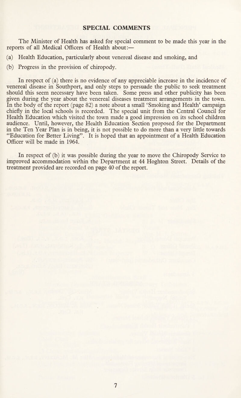 SPECIAL COMMENTS The Minister of Health has asked for special comment to be made this year in the reports of all Medical Officers of Health about:— (a) Health Education, particularly about venereal disease and smoking, and (b) Progress in the provision of chiropody. In respect of (a) there is no evidence of any appreciable increase in the incidence of venereal disease in Southport, and only steps to persuade the public to seek treatment should this seem necessary have been taken. Some press and other publicity has been given during the year about the venereal diseases treatment arrangements in the town. In the body of the report (page 82) a note about a small ‘Smoking and Health’ campaign chiefly in the local schools is recorded. The special unit from the Central Council for Health Education which visited the town made a good impression on its school children audience. Until, however, the Health Education Section proposed for the Department in the Ten Year Plan is in being, it is not possible to do more than a very little towards “Education for Better Living”. It is hoped that an appointment of a Health Education Officer will be made in 1964. In respect of (b) it was possible during the year to move the Chiropody Service to improved accommodation within the Department at 44 Hoghton Street. Details of the treatment provided are recorded on page 40 of the report.