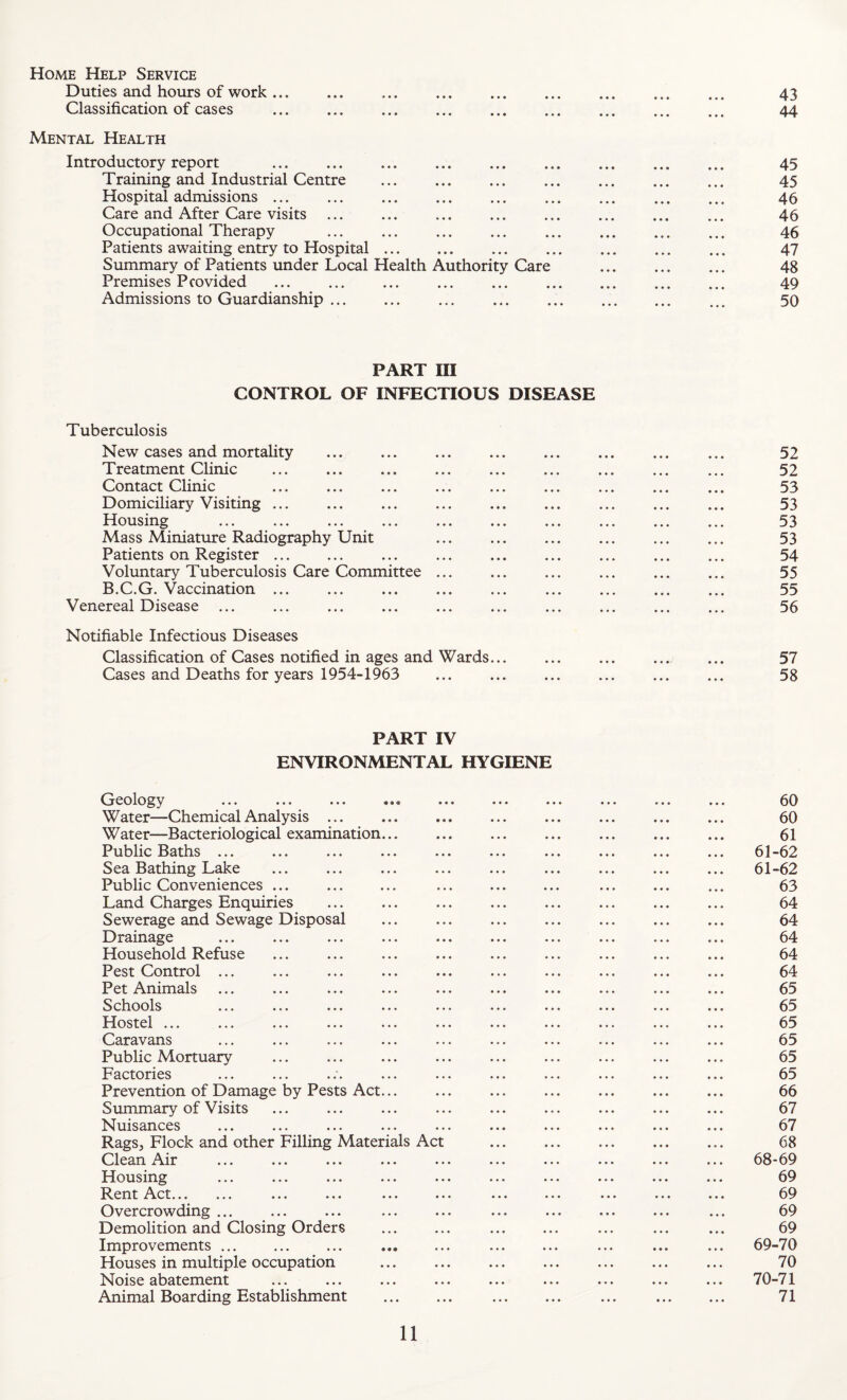 Home Help Service Duties and hours of work. 43 Classification of cases . 44 Mental Health Introductory report . 45 Training and Industrial Centre ... ... ... ... ... ... ... 45 Hospital admissions ... ... ... ... ... ... ... ... ... 45 Care and After Care visits ... ... ... ... ... ... ... ... 46 Occupational Therapy . 46 Patients awaiting entry to Hospital. ... ... ... ... ... 47 Summary of Patients under Local Health Authority Care . 48 Premises Provided ... ... ... ... ... . ... ... 49 Admissions to Guardianship ... ... ... ... ... . ._ 50 PART III CONTROL OF INFECTIOUS DISEASE Tuberculosis New cases and mortaUty ... ... ... ... ... ... ... ... 52 Treatment Clinic ... ... ... ... ... ... ... ... ... 52 Contact Clinic ... ... ... ... ... ... ... ... ... 53 Domiciliary Visiting ... ... ... ... ... ... ... ... ... 53 Housing ... ... ... ... ... ... ... ... ... ... 53 Mass Miniature Radiography Unit ... ... ... ... ... ... 53 Patients on Register. ... ... ... ... ... ... ... 54 Voluntary Tuberculosis Care Committee ... ... ... ... ... ... 55 B.C.G. Vaccination ... ... ... ... ... ... ... ... ... 55 Venereal Disease ... ... ... ... ... ... ... ... ... ... 56 Notifiable Infectious Diseases Classification of Cases notified in ages and Wards.. ... 57 Cases and Deaths for years 1954-1963 ... ... ... ... ... ... 58 PART IV ENVIRONMENTAL HYGIENE Geology ... ... ... ... ... ... ... ... ... ... 60 Water—Chemical Analysis ... ... ... ... ... ... ... ... 60 Water—Bacteriological examination. ... ... ... ... ... 61 Public Baths ... ... ... ... ... ... ... ... ... ... 61-62 Sea Bathing Lake ... ... ... ... ... ... ... ... ... 61-62 Public Conveniences ... ... ... ... ... ... ... ... ... 63 Land Charges Enquiries ... ... ... ... ... ... ... ... 64 Sewerage and Sewage Disposal ... ... ... ... ... ... ... 64 Drainage ... ... ... ... ... ... ... ... ... ... 64 Household Refuse ... ... ... ... ... ... ... ... ... 64 Pest Control ... ... ... ... ... ... ... ... ... ... 64 Pet Animals ... ... ... ... ... ... ... ... ... ... 65 Schools ... ... ... ... ... ... ... ... ... ... 65 Hostel ... ... ... ... ... ... ... ... ... ... ... 65 Caravans ... ... ... ... ... ... ... ... ... ... 65 Public Mortuary ... ... ... ... ... ... ... ... ... 65 Factories ... ... ... ... ... ... ... ... ... ... 65 Prevention of Damage by Pests Act... ... ... ... ... ... ... 66 Summary of Visits ... ... ... ... ... ... ... ... ... 67 Nuisances ... ... ... ... ... ... ... ... ... ... 67 Rags, Flock and other Filling Materials Act ... ... ... ... ... 68 Clean Air ... ... ... ... ... ... ... ... ... ... 68-69 Housing ... ... ... ... ... ... ... ... ... ... 69 Rent Act. ... ... ... ... ... ... ... ... ... 69 Overcrowding ... ... ... ... ... ... ... ... ... ... 69 Demolition and Closing Orders ... ... ... ... ... ... ... 69 Improvements ... ... ... ... ... ... ... ... ... ... 69-70 Houses in multiple occupation ... ... ... ... ... ... ... 70 Noise abatement ... ... ... ... ... ... ... ... ... 70-71 Animal Boarding Establishment ... ... ... ... ... ... ... 71