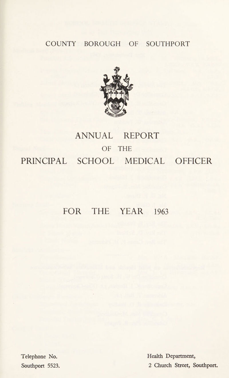 COUNTY BOROUGH OF SOUTHPORT ANNUAL REPORT OF THE PRINCIPAL SCHOOL MEDICAL OFFICER FOR THE YEAR 1963 Telephone No. Southport 5523. Health Department, 2 Church Street, Southport.