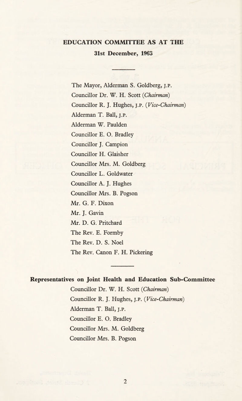 EDUCATION COMMITTEE AS AT THE 31st December, 1963 The Mayor, Alderman S. Goldberg, j.p. Councillor Dr. W. H. Scott (Chairman) Councillor R. J. Hughes, j.p. (Vice-Chairman) Alderman T. Ball, j.p. Alderman W. Paulden Councillor E. O. Bradley Councillor J. Campion Councillor H. Glaisher Councillor Mrs. M. Goldberg Councillor L. Goldwater Councillor A. J. Hughes Councillor Mrs. B. Pogson Mr. G. F. Dixon Mr. J. Gavin Mr. D. G. Pritchard The Rev. E. Formby The Rev. D. S. Noel The Rev. Canon F. H. Pickering Representatives on Joint Health and Education Sub-Committee Councillor Dr. W. H. Scott (Chairman) Councillor R. J. Hughes, j.p. (Vice-Chairman) Alderman T. Ball, j.p. Councillor E. O. Bradley Councillor Mrs. M. Goldberg Councillor Mrs. B. Pogson