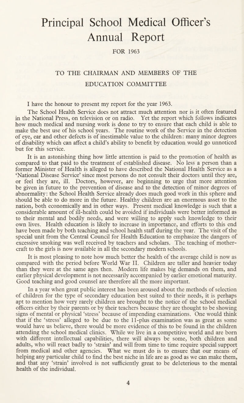 Principal School Medical Officer’s Annual Report FOR 1963 TO THE CHAIRMAN AND MEMBERS OF THE EDUCATION COMMITTEE I have the honour to present my report for the year 1963. The School Health Service does not attract much attention nor is it often featured in the National Press, on television or on radio. Yet the report which follows indicates how much medical and nursing work is done to try to ensure that each child is able to make the best use of his school years. The routine work of the Service in the detection of eye, ear and other defects is of inestimable value to the children: many minor degrees of disability which can affect a child’s ability to benefit by education would go unnoticed but for this service. It is an astonishing thing how little attention is paid to the promotion of health as compared to that paid to the treatment of established disease. No less a person than a former Minister of Health is alleged to have described the National Health Service as a ‘National Disease Service’ since most persons do not consult their doctors until they are, or feel they are, ill. Doctors, however, are beginning to urge that more attention be given in future to the prevention of disease and to the detection of minor degrees of abnormality: the School Health Service already does much good work in this sphere and should be able to do more in the future. Healthy children are an enormous asset to the nation, both economically and in other ways. Present medical knowledge is such that a considerable amount of ill-health could be avoided if individuals were better informed as to their mental and bodily needs, and were willing to apply such knowledge to their own lives. Health education is likely to increase in importance, and efforts to this end have been made by both teaching and school health staff during the year. The visit of the special unit from the Central Council for Health Education to emphasize the dangers of excessive smoking was well received by teachers and scholars. The teaching of mother- craft to the girls is now available in all the secondary modern schools. It is most pleasing to note how much better the health of the average child is now as compared with the period before World War II. Children are taller and heavier today than they were at the same ages then. Modern life makes big demands on them, and earlier physical development is not necessarily accompanied by earlier emotional maturity. Good teaching and good counsel are therefore all the more important. In a year when great public interest has been aroused about the methods of selection of children for the type of secondary education best suited to their needs, it is perhaps apt to mention how very rarely children are brought to the notice of the school medical officers either by their parents or by their teachers because they are thought to be showing signs of mental or physical ‘stress’ because of impending examinations. One would think that if the ‘stress’ alleged to be due to the 11-plus examination was as great as some would have us believe, there would be more evidence of this to be found in the children attending the school medical clinics. While we live in a competitive world and are born with different intellectual capabilities, there will always be some, both children and adults, who will react badly to ‘strain’ and will from time to time require special support from medical and other agencies. What we must do is to ensure that our means of helping any particular child to find the best niche in life are as good as we can make them, and that any ‘strain’ involved is not sufficiently great to be deleterious to the mental health of the individual.