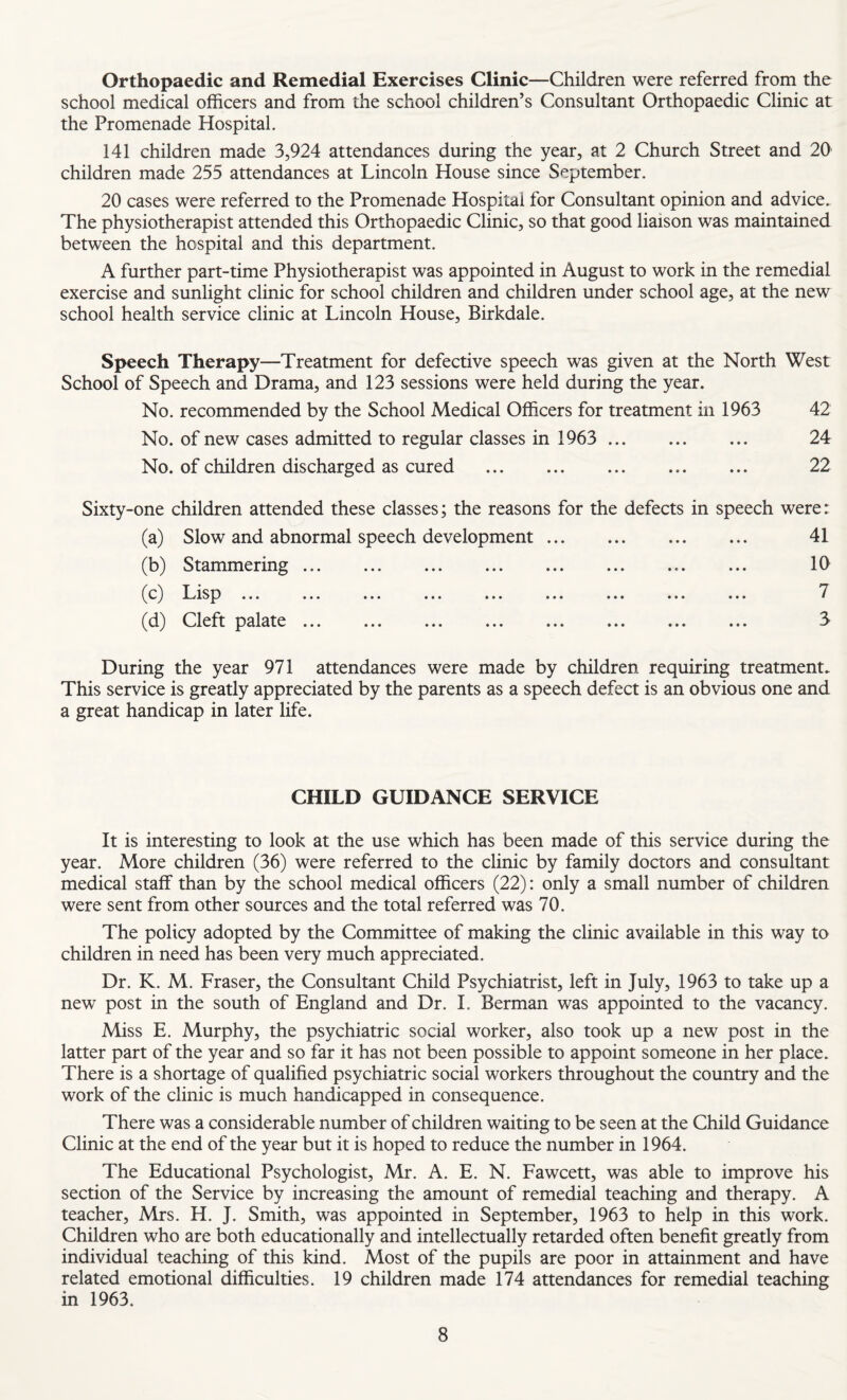 Orthopaedic and Remedial Exercises Clinic—Children were referred from the school medical officers and from the school children’s Consultant Orthopaedic Clinic at the Promenade Hospital. 141 children made 3,924 attendances during the year, at 2 Church Street and 20 children made 255 attendances at Lincoln House since September. 20 cases were referred to the Promenade Hospital for Consultant opinion and advice. The physiotherapist attended this Orthopaedic Clinic, so that good liaison was maintained between the hospital and this department. A further part-time Physiotherapist was appointed in August to work in the remedial exercise and sunlight clinic for school children and children under school age, at the new school health service clinic at Lincoln House, Birkdale. Speech Therapy—Treatment for defective speech was given at the North West School of Speech and Drama, and 123 sessions were held during the year. No. recommended by the School Medical Officers for treatment in 1963 42 No. of new cases admitted to regular classes in 1963 . 24 No. of children discharged as cured . 22 Sixty-one children attended these classes; the reasons for the defects in speech were: (a) Slow and abnormal speech development. 41 (b) Stammering.. ... 10 ^c^ f^is^3 ... ... ... ... ... ... ... ... ... (d) Cleft palate ... ... ... ... ... ... ... ... S During the year 971 attendances were made by children requiring treatment. This service is greatly appreciated by the parents as a speech defect is an obvious one and a great handicap in later life. CHILD GUIDANCE SERVICE It is interesting to look at the use which has been made of this service during the year. More children (36) were referred to the clinic by family doctors and consultant medical staff than by the school medical officers (22): only a small number of children were sent from other sources and the total referred was 70. The policy adopted by the Committee of making the clinic available in this way to children in need has been very much appreciated. Dr. K. M. Fraser, the Consultant Child Psychiatrist, left in July, 1963 to take up a new post in the south of England and Dr. 1. Berman was appointed to the vacancy. Miss E. Murphy, the psychiatric social worker, also took up a new post in the latter part of the year and so far it has not been possible to appoint someone in her place. There is a shortage of qualified psychiatric social workers throughout the country and the work of the clinic is much handicapped in consequence. There was a considerable number of children waiting to be seen at the Child Guidance Clinic at the end of the year but it is hoped to reduce the number in 1964. The Educational Psychologist, Mr. A. E. N. Fawcett, was able to improve his section of the Service by increasing the amount of remedial teaching and therapy. A teacher, Mrs. H. J. Smith, was appointed in September, 1963 to help in this work. Children who are both educationally and intellectually retarded often benefit greatly from individual teaching of this kind. Most of the pupils are poor in attainment and have related emotional difficulties. 19 children made 174 attendances for remedial teaching in 1963.