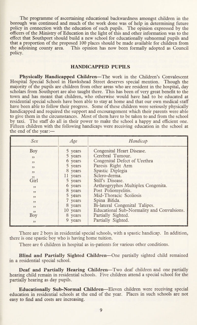 The programme of ascertaining educational backwardness amongst children in the borough was continued and much of the work done was of help in determining future policy in connection with the education of such pupils. The opinion expressed by the officers of the Ministry of Education in the light of this and other information was to the effect that Southport should build a new school for educationally subnormal pupils and that a proportion of the proposed 100 places should be made available for children from the adjoining county area. This opinion has now been formally adopted as Council policy. HANDICAPPED PUPILS Physically Handicapped Children—The work in the Children’s Convalescent Hospital Special School in Hawkshead Street deserves special mention. Though the majority of the pupils are children from other areas who are resident in the hospital, day scholars from Southport are also taught there. This has been of very great benefit to the town and has meant that children, who otherwise would have had to be educated at residential special schools have been able to stay at home and that our own medical staff have been able to follow their progress. Some of these children were seriously physically handicapped and required the support and encouragement which their parents were able to give them in the circumstances. Most of them have to be taken to and from the school by taxi. The staff do all in their power to make the school a happy and efficient one. Fifteen children with the following handicaps were receiving education in the school at the end of the year:— Sex Age Handicap Boy 5 years Congenital Heart Disease. 5? 5 years Cerebral Tumour. 5? 6 years Congenital Defect of Urethra 53 5 years Paresis Right Arm 33 8 years Spastic Diplegia 33 11 years Sclero-derma. Girl 5 years Still’s Disease. 33 6 years Arthrogryphos Multiplex Congenita. 33 8 years Post Poliomyelitis. 33 5 years Mid-Thoracic Scoliosis 33 7 years Spina Bifida. 33 8 years Bi-lateral Congenital Talipes. 33 10 years Educational Sub-Normality and Convulsions. Boy 8 years Partially Sighted. 35 9 years Partially Sighted. There are 2 boys in residential special schools, with a spastic handicap. In addition, there is one spastic boy who is having home tuition. There are 6 children in hospital as in-patients for various other conditions. Blind and Partially Sighted Children—One partially sighted child remained in a residential special school. Deaf and Partially Hearing Children—Two deaf children and one partially hearing child remain in residential schools. Five children attend a special school for the partially hearing as day pupils. Educationally Sub-Normal Children—Eleven children were receiving special education in residential schools at the end of the year. Places in such schools are not easy to find and costs are increasing.