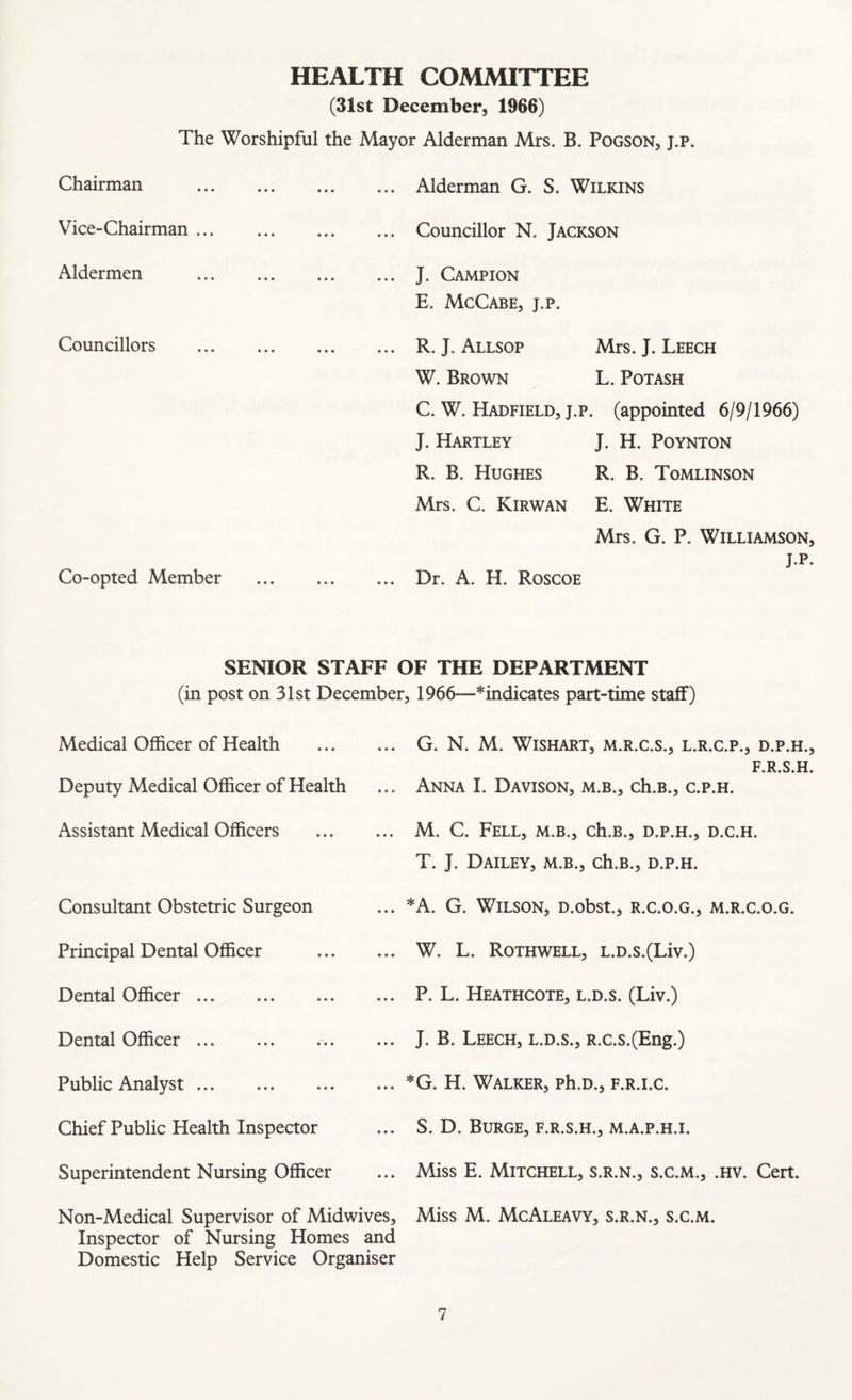 HEALTH COMMITTEE (31st December, 1966) The Worshipful the Mayor Alderman Mrs. B. Pogson, j.p. Chairman ... Alderman G. S. Wilkins Vice-Chairman ... Councillor N. Jackson Aldermen ... J. Campion E. McCabe, j.p. Councillors Co-opted Member ... R. J. Allsop Mrs. J. Leech W. Brown L. Potash C. W. Hadfield, J.p. (appointed 6/9/1966) J. Hartley J. H. Poynton R. B. Hughes R. B. Tomlinson Mrs. C. Kirwan E. White Mrs. G. P. Williamson, J.p. ... Dr. A. H. Roscoe SENIOR STAFF OF THE DEPARTMENT (in post on 31st December, 1966—*indicates part-time staff) Medical Officer of Health . Deputy Medical Officer of Health Assistant Medical Officers . Consultant Obstetric Surgeon Principal Dental Officer Dental Officer. Dental Officer.. Public Analyst. Chief Public Health Inspector Superintendent Nursing Officer Non-Medical Supervisor of Midwives, Inspector of Nursing Homes and Domestic Help Service Organiser G. N. M. WiSHART, M.R.C.S., L.R.C.P., D.P.H., F.R.S.H. Anna I. Davison, m.b., ch.B., c.p.h. M. C. Fell, m.b., ch.B., d.p.h., d.c.h. T. J. Dailey, m.b., ch.B., d.p.h. *A. G. Wilson, D.obst., r.c.o.g., m.r.c.o.g. W. L. Rothwell, L.D.s.(Liv.) P. L. Heathcote, l.d.s. (Liv.) J. B. Leech, l.d.s., R.c.s.(Eng.) *G. H. Walker, ph.D., f.r.i.c. S. D. Burge, f.r.s.h., m.a.p.h.i. Miss E. Mitchell, s.r.n., s.c.m., .hv. Cert. Miss M. McAleavy, s.r.n., s.c.m.