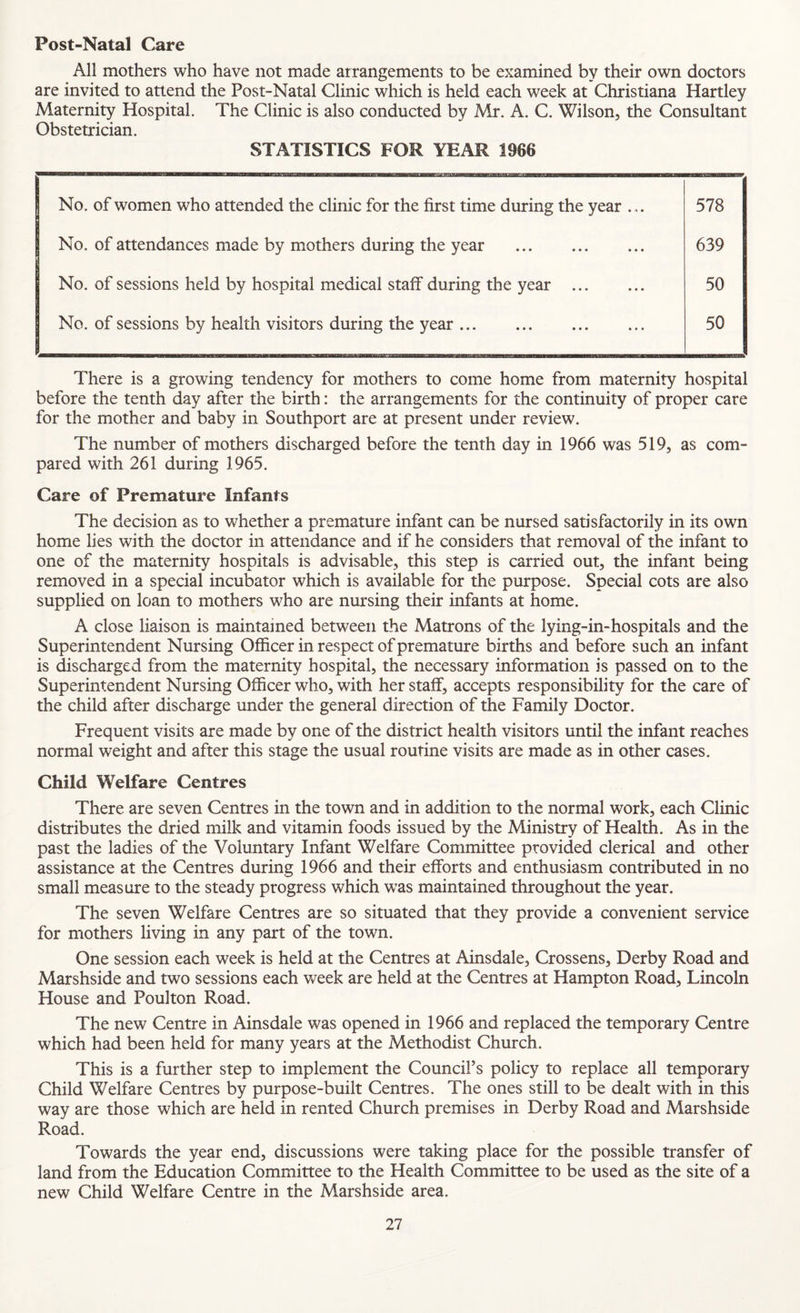 Post-Natal Care All mothers who have not made arrangements to be examined by their own doctors are invited to attend the Post-Natal Clinic which is held each week at Christiana Hartley Maternity Hospital. The Clinic is also conducted by Mr. A. C. Wilson, the Consultant Obstetrician. STATISTICS FOR YEAR 1966 j No. of women who attended the clinic for the first time during the year ... 578 j No. of attendances made by mothers during the year . 639 No. of sessions held by hospital medical staff during the year . 50 No. of sessions by health visitors during the year. 50 There is a growing tendency for mothers to come home from maternity hospital before the tenth day after the birth: the arrangements for the continuity of proper care for the mother and baby in Southport are at present under review. The number of mothers discharged before the tenth day in 1966 was 519, as com¬ pared with 261 during 1965. Care of Premature Infants The decision as to whether a premature infant can be nursed satisfactorily in its own home lies with the doctor in attendance and if he considers that removal of the infant to one of the materm‘ty hospitals is advisable, this step is carried out, the infant being removed in a special incubator which is available for the purpose. Special cots are also supplied on loan to mothers who are nursing their infants at home. A close liaison is maintained between the Matrons of the lying-in-hospitals and the Superintendent Nursing Officer in respect of premature births and before such an infant is ffischarged from the maternity hospital, the necessary information is passed on to the Superintendent Nursing Officer who, with her staff, accepts responsibility for the care of the child after discharge under the general direction of the Family Doctor. Frequent visits are made by one of the district health visitors until the infant reaches normal weight and after this stage the usual routine visits are made as in other cases. Child Welfare Centres There are seven Centres in the town and in addition to the normal work, each Clinic distributes the dried milk and vitamin foods issued by the Ministry of Health. As in the past the ladies of the Voluntary Infant Welfare Committee provided clerical and other assistance at the Centres during 1966 and their efforts and enthusiasm contributed in no small measure to the steady progress which was maintained throughout the year. The seven Welfare Centres are so situated that they provide a convenient service for mothers living in any part of the town. One session each week is held at the Centres at Ainsdale, Crossens, Derby Road and Marshside and two sessions each week are held at the Centres at Hampton Road, Lincoln House and Poulton Road. The new Centre in Ainsdale was opened in 1966 and replaced the temporary Centre which had been held for many years at the Methodist Church. This is a further step to implement the Council’s policy to replace all temporary Child Welfare Centres by purpose-built Centres. The ones still to be dealt with in this way are those which are held in rented Church premises in Derby Road and Marshside Road. Towards the year end, discussions were taking place for the possible transfer of land from the Education Committee to the Health Committee to be used as the site of a new Child Welfare Centre in the Marshside area.