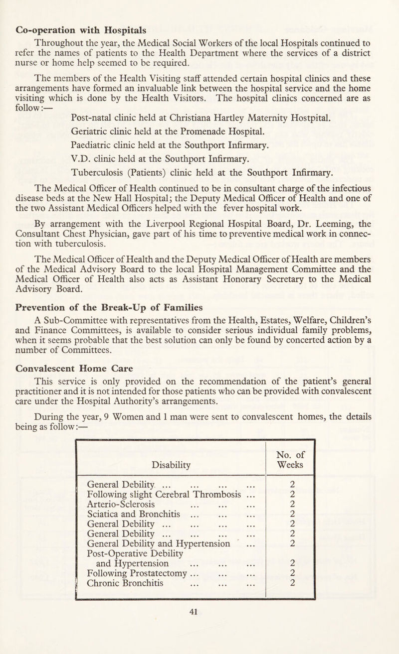 Co-operation with Hospitals Throughout the year, the Medical Social Workers of the local Hospitals continued to refer the names of patients to the Health Department where the services of a district nurse or home help seemed to be required. The members of the Health Visiting staff attended certain hospital clinics and these arrangements have formed an invaluable link between the hospital service and the home visiting which is done by the Health Visitors. The hospital clinics concerned are as follow:— Post-natal clinic held at Christiana Hartley Maternity Hostpital. Geriatric clinic held at the Promenade Hospital. Paediatric clinic held at the Southport Infirmary. V.D. clinic held at the Southport Infirmary. Tuberculosis (Patients) clinic held at the Southport Infirmary. The Medical Officer of Health continued to be in consultant charge of the infectious disease beds at the New Hall Hospital; the Deputy Medical Officer of Health and one of the two Assistant Medical Officers helped with the fever hospital work. By arrangement with the Liverpool Regional Hospital Board, Dr. Teeming, the Consultant Chest Physician, gave part of his time to preventive medical work in connec¬ tion with tuberculosis. The Medical Officer of Health and the Deputy Medical Officer of Health are members of the Medical Advisory Board to the local Hospital Management Committee and the Medical Officer of Health also acts as Assistant Honorary Secretary to the Medical Advisory Board. Prevention of the Break-Up of Families A Sub-Committee with representatives from the Health, Estates, Welfare, Children’s and Finance Committees, is available to consider serious individual family problems, when it seems probable that the best solution can only be found by concerted action by a number of Committees. Convalescent Home Care This service is only provided on the recommendation of the patient’s general practitioner and it is not intended for those patients who can be provided with convalescent care under the Hospital Authority’s arrangements. During the year, 9 Women and 1 man were sent to convalescent homes, the details being as follow:— Disability No. of Weeks General Debility. 2 Following slight Cerebral Thrombosis ... 2 Arterio-Sclerosis . 2 Sciatica and Bronchitis ... . 2 General Debility. 2 General Debility. 2 General Debility and Hypertension ' ... 2 Post-Operative Debility and Hypertension . 2 Following Prostatectomy. 2 j Chronic Bronchitis . i 2
