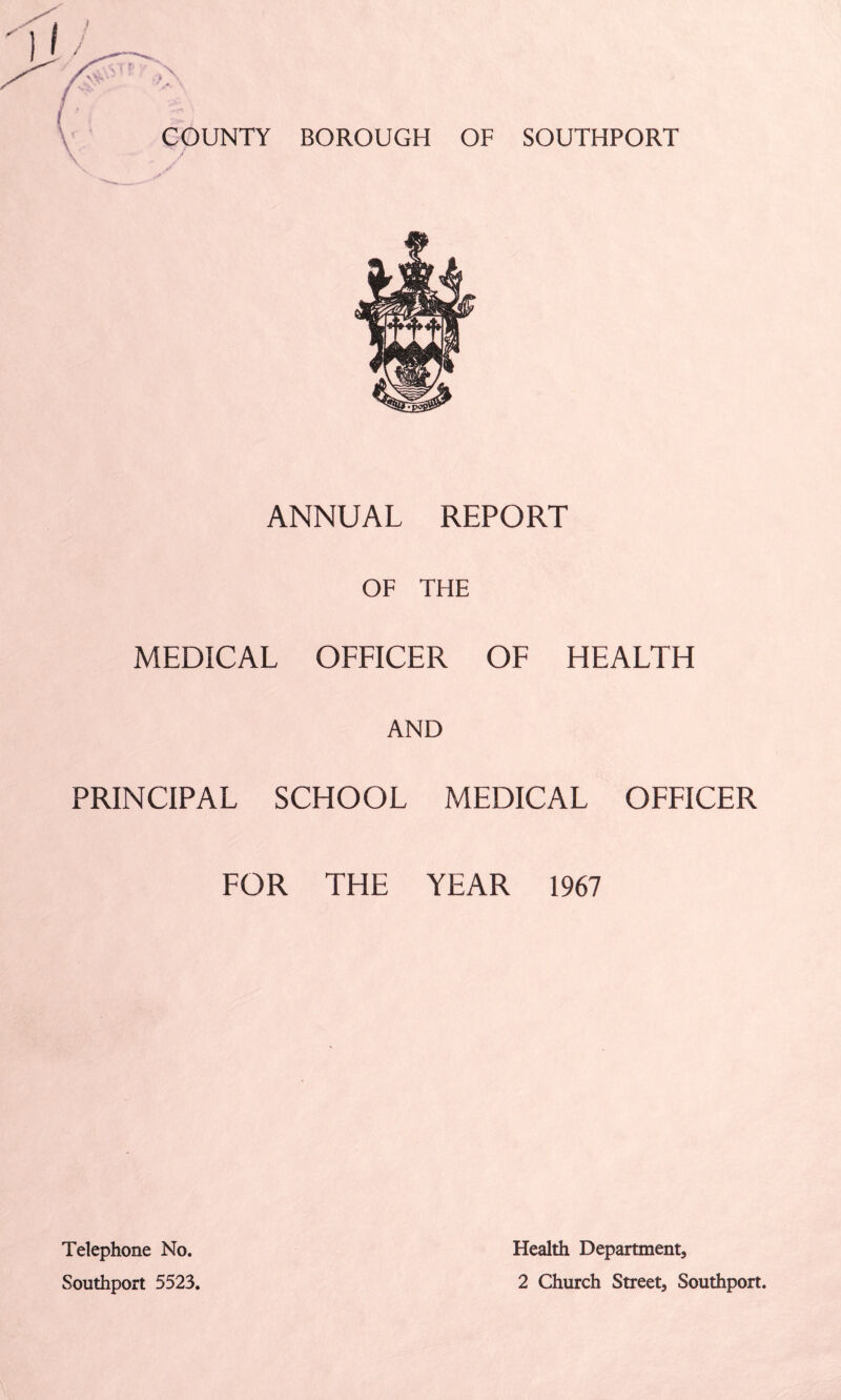 BOROUGH OF SOUTHPORT ANNUAL REPORT OF THE MEDICAL OFFICER OF HEALTH AND PRINCIPAL SCHOOL MEDICAL OFFICER FOR THE YEAR 1967 Telephone No. Southport 5523. Health Department, 2 Church Street, Southport.