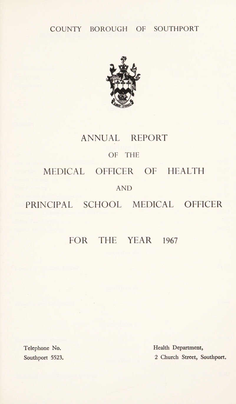 COUNTY BOROUGH OF SOUTHPORT ANNUAL REPORT OF THE MEDICAL OEEICER OE HEAETH AND PRINCIPAE SCHOOE MEDICAE OEEICER EOR TEIE YEAR 1967 Telephone No, Southport 5523. Health Department, 2 Church Street, Soutliport.