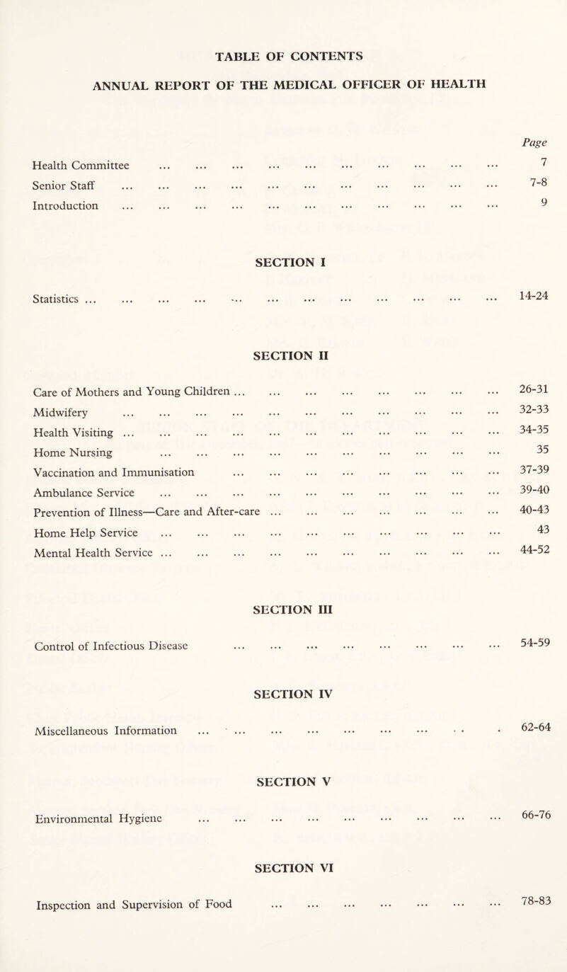 TABLE OF CONTENTS ANNUAL REPORT OF THE MEDICAL OFFICER OF HEALTH Page Health Committee ... ... ... ... ... ... •*. *.• ••• ••• ^ Senior Staff ... ... ... ... ... ... ... ... .•* ••• ••• Introduction ... ... ... ... ... ... ... ... .•> ... ••• ^ SECTION I Statistics ... 14-24 SECTION II Care of Mothers and Young Children ... Midwifery Health Visiting ... Home Nursing Vaccination and Immunisation Ambulance Service Prevention of Illness—Care and After-care Home Help Service Mental Health Service. 26-31 32-33 34-35 35 37-39 39- 40 40- 43 43 44-52 SECTION III Control of Infectious Disease 54-59 SECTION IV Miscellaneous Information 62-64 SECTION V Environmental Hygiene 66-76 SECTION VI Inspection and Supervision of Food • • • « • « • • • 78-83