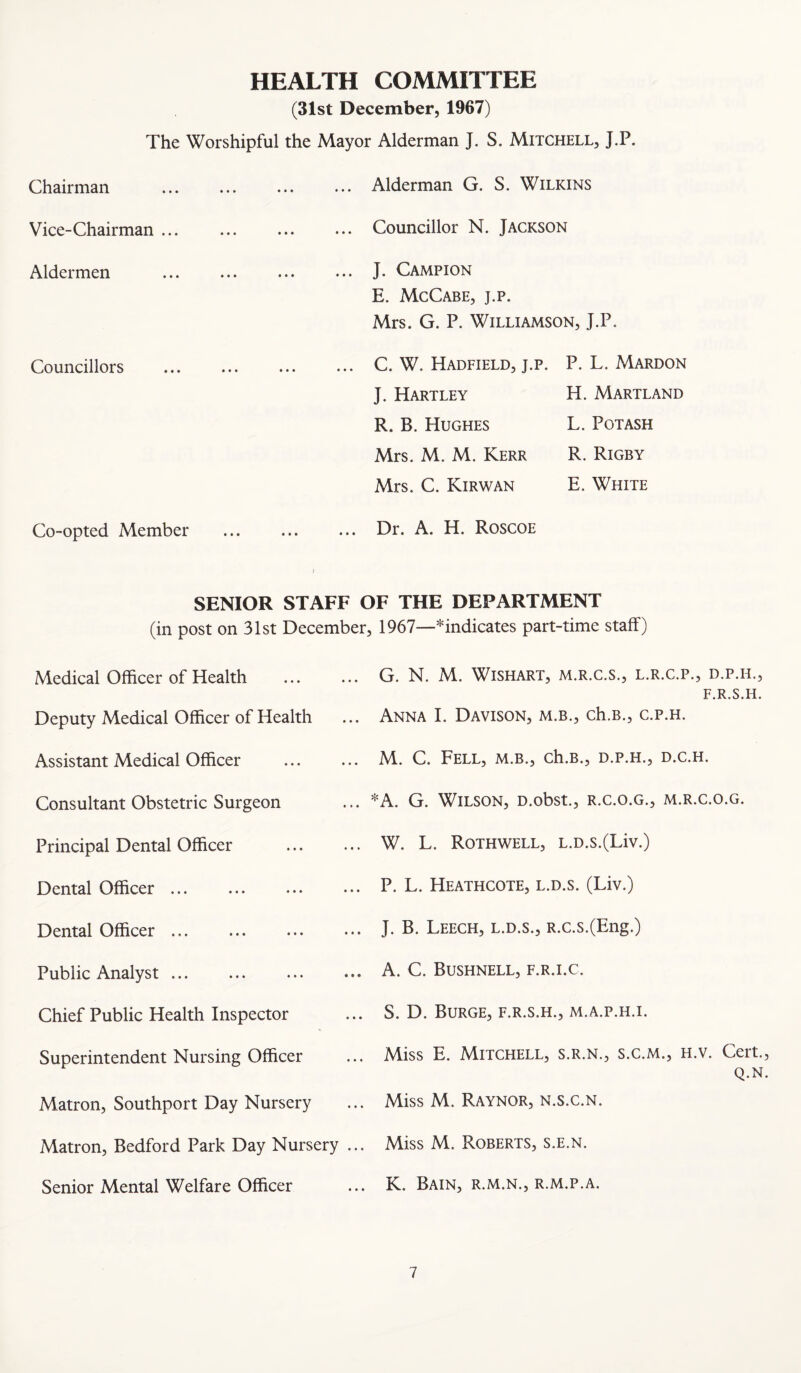 HEALTH COMMITTEE (31st December, 1967) The Worshipful the Mayor Alderman J. S. Mitchell, J.P. Chairman ... Alderman G. S. Wilkins Vice-Chairman ... Councillor N. Jackson Aldermen J. Campion E. McCabe, j.p. Mrs. G. P. Williamson, J.P. Councillors C. W. Hadfield, j.p. J. Hartley R. B. Hughes Mrs. M. M. Kerr Mrs. C. Kir WAN P. L. Mardon H. Martland L. Potash R. Rigby E. White Co-opted Member Dr. A. H. Roscoe SENIOR STAFF OF THE DEPARTMENT (in post on 31st December, 1967—*indicates part-time staff) Medical Officer of Health Deputy Medical Officer of Health Assistant Medical Officer Consultant Obstetric Surgeon Principal Dental Officer Dental Officer. Dental Officer. Public Analyst. Chief Public Health Inspector Superintendent Nursing Officer ... G. N. M. WiSHART, M.R.C.S., L.R.C.P., D.P.H., F.R.S.H. ... Anna I. Davison, m.b., ch.B., c.p.h. ... M. C. Fell, m.b., ch.B., d.p.h., d.c.h. ... *A. G. Wilson, D.obst., r.c.o.g., m.r.c.o.g. ... W. L. Rothwell, L.D.s.(Liv.) ... P. L. Heathcote, l.d.s. (Liv.) ... J. B. Leech, l.d.s., R.c.s.(Eng.) ... A. C. Bushnell, f.r.i.c. ... S. D. Burge, f.r.s.h., m.a.p.h.i. ... Miss E. Mitchell, s.r.n., s.c.m., h.v. Cert., Q.N. Matron, Southport Day Nursery ... Miss M. Raynor, n.s.c.n. Matron, Bedford Park Day Nursery ... Miss M. Roberts, s.e.n. Senior Mental Welfare Officer ... K. Bain, R.M.N., r.m.p.a.