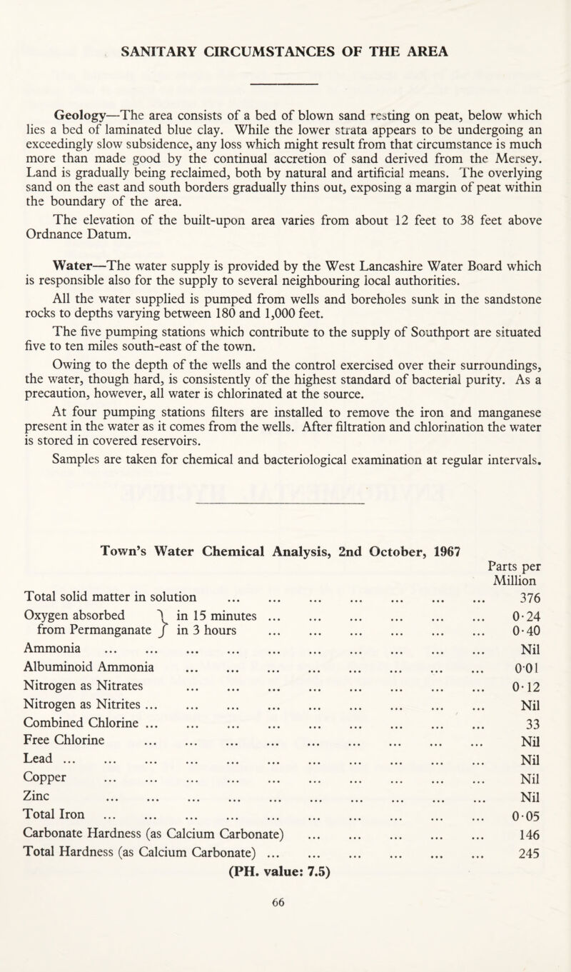SANITARY CIRCUMSTANCES OF THE AREA Geology—The area consists of a bed of blown sand resting on peat, below which lies a bed of laminated blue clay. While the lower strata appears to be undergoing an exceedingly slow subsidence, any loss which might result from that circumstance is much more than made good by the continual accretion of sand derived from the Mersey. Land is gradually being reclaimed, both by natural and artificial means. The overlying sand on the east and south borders gradually thins out, exposing a margin of peat within the boundary of the area. The elevation of the built-upon area varies from about 12 feet to 38 feet above Ordnance Datum. Water—The water supply is provided by the West Lancashire Water Board which is responsible also for the supply to several neighbouring local authorities. All the water supplied is pumped from wells and boreholes sunk in the sandstone rocks to depths varying between 180 and 1,000 feet. The five pumping stations which contribute to the supply of Southport are situated five to ten miles south-east of the town. Owing to the depth of the wells and the control exercised over their surroundings, the water, though hard, is consistently of the highest standard of bacterial purity. As a precaution, however, all water is chlorinated at the source. At four pumping stations filters are installed to remove the iron and manganese present in the water as it comes from the wells. After filtration and chlorination the water is stored in covered reservoirs. Samples are taken for chemical and bacteriological examination at regular intervals. Town’s Water Chemical Analysis, 2nd October, 1967 Parts per Million Total solid matter in solution . 376 Oxygen absorbed \ in 15 minutes. 0*24 from Permanganate j in 3 hours . 0-40 Ammonia . Nil Albuminoid Ammonia . 0*01 Nitrogen as Nitrates . 0*12 Nitrogen as Nitrites. Nil Combined Chlorine. 33 Free Chlorine . Nil Lead. Nil Copper . Nil Zinc Nil Total Iron . 0-05 Carbonate Hardness (as Calcium Carbonate) ... ... ... ... ... 146 Total Hardness (as Calcium Carbonate) ... ... ... ... ... ... 245 (PH. value: 7.5)
