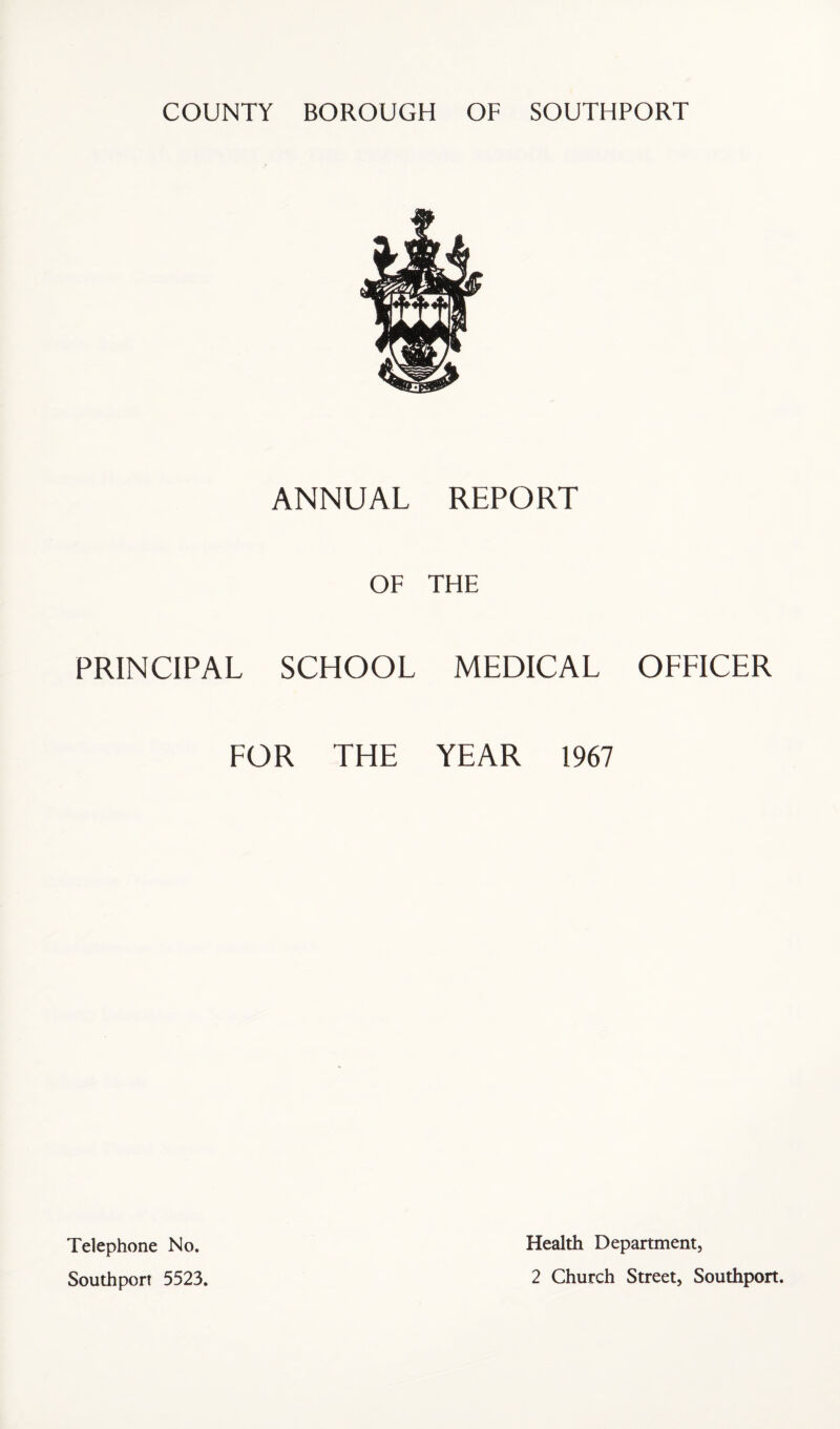 COUNTY BOROUGH OF SOUTHPORT ANNUAL REPORT OF THE PRINCIPAL SCHOOL MEDICAL OFFICER FOR THE YEAR 1967 Telephone No. Health Department,