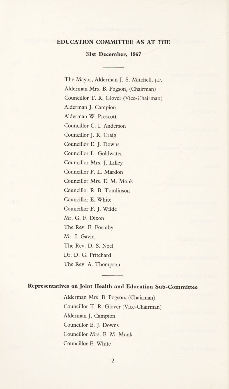 EDUCATION COMMITTEE AS AT THE 31st December, 1967 The Mayor, Alderman J. S. Mitchell, j.p. Alderman Mrs. B. Pogson, (Chairman) Councillor T. R. Glover (Vice-Chairman) Alderman J. Campion Alderman W. Prescott Councillor C. I. Anderson Councillor J. R. Craig Councillor E. J. Downs Councillor L. Goldwater Councillor Mrs. J. Lilley Councillor P. L. Mardon Councillor Mrs. E. M. Monk Councillor R. B. Tomlinson Councillor E. White Councillor F. J. Wilde Mr. G. F. Dixon The Rev. E. Formby Mr. J. Gavin The Rev. D. S. Noel Dr. D. G. Pritchard The Rev. A. Thompson Representatives on Joint Health and Education Sub-Committee Alderman Mrs. B. Pogson, (Chairman) Councillor T. R. Glover (Vice-Chairman) Alderman J. Campion Councillor E. J. Downs Councillor Mrs. E. M. Monk Councillor E. White