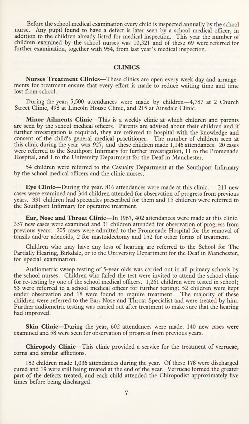 Before the school medical examination every child is inspected annually by the school nurse. Any pupil found to have a defect is later seen by a school medical officer, in addition to the children already listed for medical inspection. This year the number of children examined by the school nurses was 10,321 and of these 69 were referred for further examination, together with 954, from last year’s medical inspection. CLINICS Nurses Treatment Clinics—These clinics are open every week day and arrange¬ ments for treatment ensure that every effort is made to reduce waiting time and time lost from school. During the year, 5,500 attendances were made by children—4,787 at 2 Church Street Clinic, 498 at Lincoln House Clinic, and 215 at Ainsdale Clinic. Minor Ailments Clinic—This is a weekly clinic at which children and parents are seen by the school medical officers. Parents are advised about their children and if further investigation is required, they are referred to hospital with the knowledge and consent of the child’s general medical practitioner. The number of children seen at this clinic during the year was 927, and these children made 1,146 attendances. 20 cases were referred to the Southport Infirmary for further investigation, 11 to the Promenade Hospital, and 1 to the University Department for the Deaf in Manchester. 54 children were referred to the Casualty Department at the Southport Infirmary by the school medical officers and the clinic nurses. Eye Clinic—During the year, 816 attendances were made at this clinic. 211 new cases were examined and 344 children attended for observation of progress from previous years. 331 children had spectacles prescribed for them and 15 children were referred to the Southport Infirmary for operative treatment. Ear, Nose and Throat Clinic—In 1967, 402 attendances were made at this clinic. 357 new cases were examined and 31 children attended for observation of progress from previous years. 205 cases were admitted to the Promenade Hospital for the removal of tonsils and/or adenoids, 2 for mastoidectomy and 152 for other forms of treatment. Children who may have any loss of hearing are referred to the School for The Partially Hearing, Birkdale, or to the University Department for the Deaf in Manchester, for special examination. Audiometric sweep testing of 5-year olds was carried out in all primary schools by the school nurses. Children who failed the test were invited to attend the school clinic for re-testing by one of the school medical officers. 1,261 children were tested in school; 53 were referred to a school medical officer for further testing; 52 children were kept under observation and 18 were found to require treatment. The majority of these children were referred to the Ear, Nose and Throat Specialist and were treated by him. Further audiometric testing was carried out after treatment to make sure that the hearing had improved. Skin Clinic—During the year, 602 attendances were made. 140 new cases were examined and 58 were seen for observation of progress from previous years. Chiropody Clinic—This clinic provided a service for the treatment of verrucae, corns and similar afflictions. 182 children made 1,036 attendances during the year. Of these 178 were discharged cured and 19 were still being treated at the end of the year. Verrucae formed the greater part of the defects treated, and each child attended the Chiropodist approximately five times before being discharged.