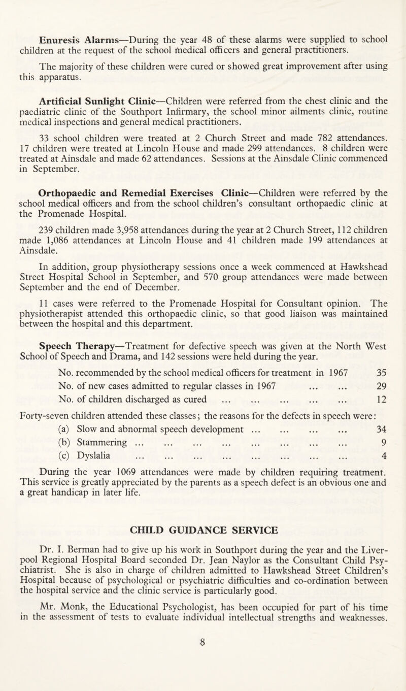Enuresis Alarms—During the year 48 of these alarms were supplied to school children at the request of the school tnedical officers and general practitioners. The majority of these children were cured or showed great improvement after using this apparatus. Artificial Sunlight Clinic—Children were referred from the chest clinic and the paediatric clinic of the Southport Infirmary, the school minor ailments clinic, routine medical inspections and general medical practitioners. 33 school children were treated at 2 Church Street and made 782 attendances. 17 children were treated at Lincoln House and made 299 attendances. 8 children were treated at Ainsdale and made 62 attendances. Sessions at the Ainsdale Clinic commenced in September. Orthopaedic and Remedial Exercises Clinic—Children were referred by the school medical officers and from the school children’s consultant orthopaedic clinic at the Promenade Hospital. 239 children made 3,958 attendances during the year at 2 Church Street, 112 children made 1,086 attendances at Lincoln House and 41 children made 199 attendances at Ainsdale. In addition, group physiotherapy sessions once a week commenced at Hawkshead Street Hospital School in September, and 570 group attendances were made between September and the end of December. 11 cases were referred to the Promenade Hospital for Consultant opinion. The physiotherapist attended this orthopaedic clinic, so that good liaison was maintained between the hospital and this department. Speech Therapy—Treatment for defective speech was given at the North West School of Speech and Drama, and 142 sessions were held during the year. No. recommended by the school medical officers for treatment in 1967 35 No. of new cases admitted to regular classes in 1967 29 No. of children discharged as cured . 12 Forty-seven children attended these classes; the reasons for the defects in speech were: (a) Slow and abnormal speech development. 34 (b) Stammering. 9 (c) Dyslalia . 4 During the year 1069 attendances were made by children requiring treatment. This service is greatly appreciated by the parents as a speech defect is an obvious one and a great handicap in later life. CHILD GUIDANCE SERVICE Dr. 1. Berman had to give up his work in Southport during the year and the Liver¬ pool Regional Hospital Board seconded Dr. Jean Naylor as the Consultant Child Psy¬ chiatrist. She is also in charge of children admitted to Hawkshead Street Children’s Hospital because of psychological or psychiatric difficulties and co-ordination between the hospital service and the clinic service is particularly good. Mr. Monk, the Educational Psychologist, has been occupied for part of his time in the assessment of tests to evaluate individual intellectual strengths and weaknesses.