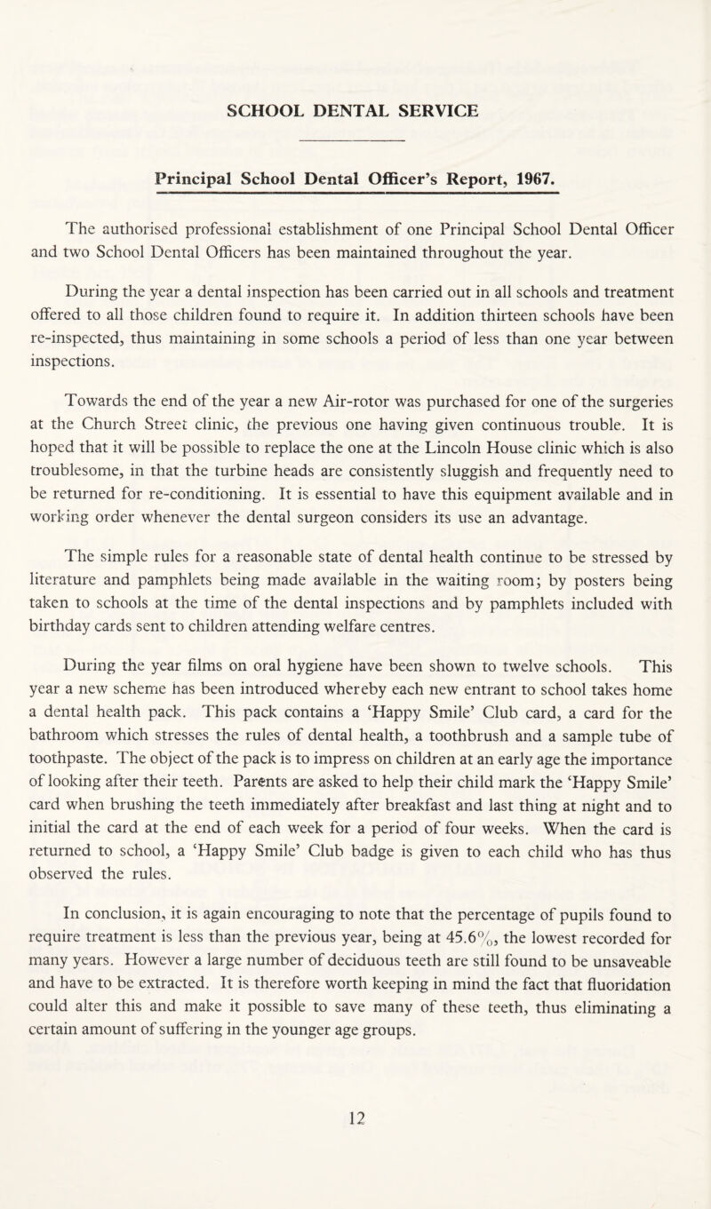 SCHOOL DENTAL SERVICE Principal School Dental Officer’s Report, 1967. The authorised professional establishment of one Principal School Dental Officer and two School Dental Officers has been maintained throughout the year. During the year a dental inspection has been carried out in all schools and treatment offered to all those children found to require it. In addition thirteen schools have been re-inspected, thus maintaining in some schools a period of less than one year between inspections. Towards the end of the year a new Air-rotor was purchased for one of the surgeries at the Church Street clinic, the previous one having given continuous trouble. It is hoped that it will be possible to replace the one at the Lincoln House clinic which is also troublesome, in that the turbine heads are consistently sluggish and frequently need to be returned for re-conditioning. It is essential to have this equipment available and in working order whenever the dental surgeon considers its use an advantage. The simple rules for a reasonable state of dental health continue to be stressed by literature and pamphlets being made available in the waiting room; by posters being taken to schools at the time of the dental inspections and by pamphlets included with birthday cards sent to children attending welfare centres. During the year films on oral hygiene have been shown to twelve schools. This year a new scheme has been introduced whereby each new entrant to school takes home a dental health pack. This pack contains a ‘Happy Smile’ Club card, a card for the bathroom which stresses the rules of dental health, a toothbrush and a sample tube of toothpaste. The object of the pack is to impress on children at an early age the importance of looking after their teeth. Parents are asked to help their child mark the ‘Happy Smile’ card when brushing the teeth immediately after breakfast and last thing at night and to initial the card at the end of each week for a period of four weeks. When the card is returned to school, a ‘Happy Smile’ Club badge is given to each child who has thus observed the rules. In conclusion, it is again encouraging to note that the percentage of pupils found to require treatment is less than the previous year, being at 45.6%, the lowest recorded for many years. However a large number of deciduous teeth are still found to be unsaveable and have to be extracted. It is therefore worth keeping in mind the fact that fluoridation could alter this and make it possible to save many of these teeth, thus eliminating a certain amount of suffering in the younger age groups.