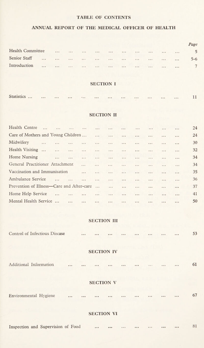 TABLE OF CONTENTS ANNUAL REPORT OF THE MEDICAL OFFICER OF HEALTH Health Committee Senior Staff Introduction Page 5 5-6 7 SECTION I Statistics ... 11 SECTION II Health Centre ... ... ... ... . ... ... ... ... 24 Care of Mothers and Young Children. ... ... ... ... ... ... 24 Midwifery .. ... 30 Health Visiting ... ... ... ... ... ... ... ... ... ... ... 32 Home Nursing ... ... ... ... ... ... ... ... ... ... 34 General Practitioner Attachment ... ... ... ... ... ... ... ... 34 Vaccination and Immunisation ... ... ... ... ... ... ... ... 35 Ambulance Service ... ... ... ... ... ... ... ... ... ... 36 Prevention of Illness—Care and After-care ... ... ... ... ... ... ... 37 Home Help Service ... ... ... ... ... ... ... ... ... ... 41 Mental Health Service ... ... ... ... ... ... ... ... ... ... 50 SECTION III Control of Infectious Disease 53 SECTION IV Additional Information 61 SECTION V Environmental Hygiene 67 SECTION VI Inspection and Supervision of Food • • • 81