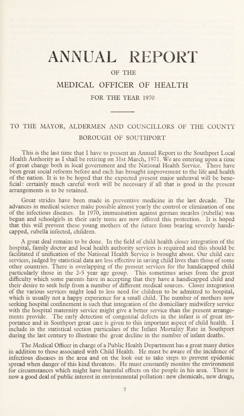 ANNUAL REPORT OF THE MEDICAL OFFICER OF HEALTH FOR THE YEAR 1970 TO THE MAYOR, ALDERMEN AND COUNCILLORS OF THE COUNTY BOROUGH OF SOUTHPORT This is the last time that I have to present an Annual Report to the Southport Local Health Authority as I shall be retiring on 31st March, 1971. We are entering upon a time of great change both in local government and the National Health Service. There have been great social reforms before and each has brought improvement to the life and health of the nation. It is to be hoped that the expected present major unheaval will be bene¬ ficial: certainly much careful work will be necessary if all that is good in the present arrangements is to be retained. Great strides have been made in preventive medicine in the last decade. The advances in medical science make possible almost yearly the control or elimination of one of the infectious diseases. In 1970, immunisation against german measles (rubella) was begun and schoolgirls in their early teens are now offered this protection. It is hoped that this will prevent these young mothers of the future from bearing severely handi¬ capped, rubella infected, children. A great deal remains to be done. In the field of child health closer integration of the hospital, family doctor and local health authority services is required and this should be facilitated if unification of the National Health Service is brought about. Our child care services, judged by statistical data are less effective in saving child lives than those of some other countries. There is overlapping of the present services for the handicapped child particularly those in the 2-5 year age group. This sometimes arises from the great difficulty which some parents have in accepting that they have a handicapped child and their desire to seek help from a number of different medical sources. Closer integration of the various services might lead to less need for children to be admitted to hospital, which is usually not a happy experience for a small child. The number of mothers now seeking hospital confinement is such that integration of the domiciliary midwifery service with the hospital maternity service might give a better service than the present arrange¬ ments provide. The early detection of congenital defects in the infant is of great im¬ portance and in Southport great care is given to this important aspect of child health. I include in the statistical section particulars of the Infant Mortality Rate in Southport during the last century to illustrate the great decline in the number of infant deaths. The Medical Officer in charge of a Public Health Department has a great many duties in addition to those associated with Child Health. He must be aware of the incidence of infectious diseases in the area and on the look out to take steps to prevent epidemic spread when danger of this kind threatens. He must constantly monitor the environment for circumstances which might have harmful effects on the people in his area. There is now a good deal of public interest in environmental pollution: new chemicals, new drugs.