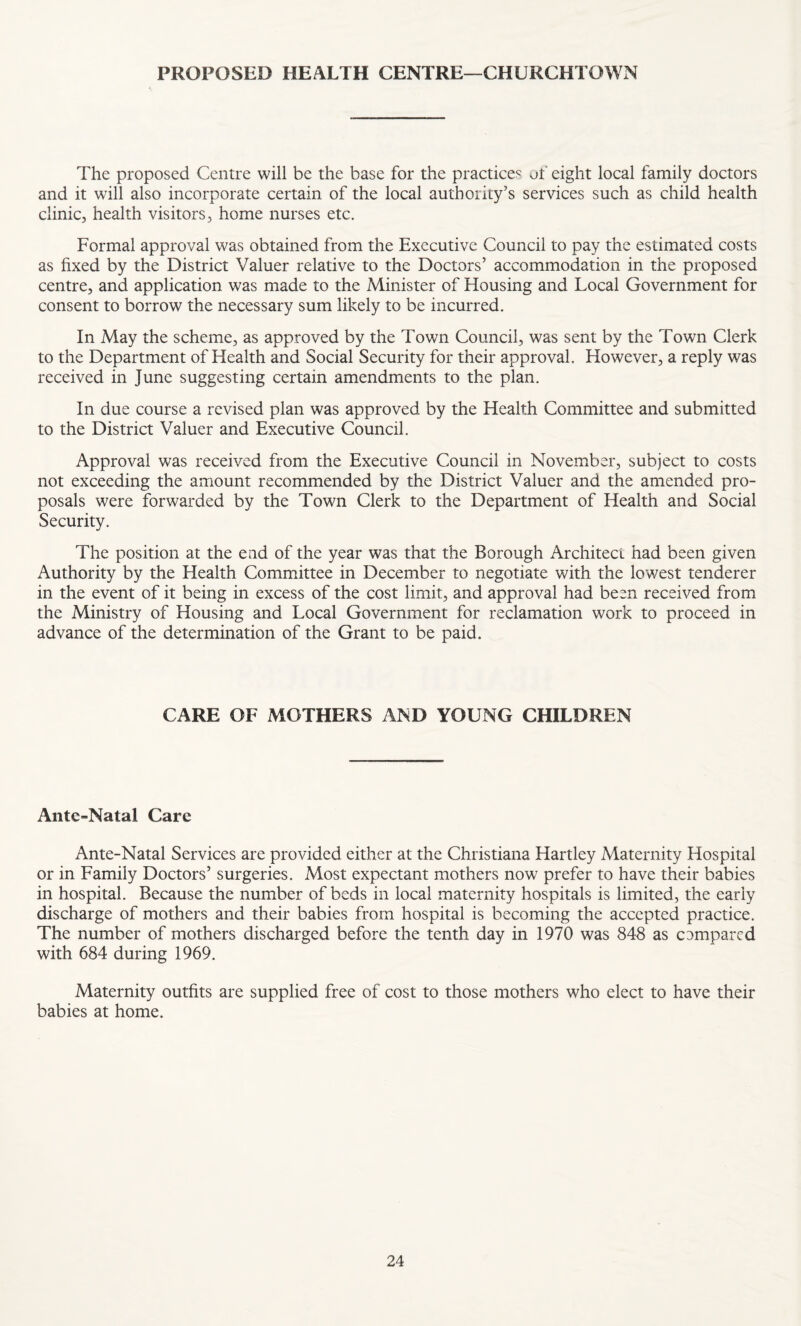 PROPOSED HEALTH CENTRE—CHURCHTOWN The proposed Centre will be the base for the practices of eight local family doctors and it will also incorporate certain of the local authority’s services such as child health clinic, health visitors, home nurses etc. Formal approval was obtained from the Executive Council to pay the estimated costs as fixed by the District Valuer relative to the Doctors’ accommodation in the proposed centre, and application was made to the Minister of Housing and Local Government for consent to borrow the necessary sum likely to be incurred. In May the scheme, as approved by the Town Council, was sent by the Town Clerk to the Department of Health and Social Security for their approval. However, a reply was received in June suggesting certain amendments to the plan. In due course a revised plan was approved by the Health Committee and submitted to the District Valuer and Executive Council. Approval was received from the Executive Council in November, subject to costs not exceeding the amount recommended by the District Valuer and the amended pro¬ posals were forwarded by the Town Clerk to the Department of Health and Social Security. The position at the end of the year was that the Borough Architect had been given Authority by the Health Committee in December to negotiate with the lowest tenderer in the event of it being in excess of the cost limit, and approval had been received from the Ministry of Housing and Local Government for reclamation work to proceed in advance of the determination of the Grant to be paid. CARE OF MOTHERS AND YOUNG CHILDREN Ante-Natal Care Ante-Natal Services are provided either at the Christiana Hartley Maternity Hospital or in Family Doctors’ surgeries. Most expectant mothers now prefer to have their babies in hospital. Because the number of beds in local maternity hospitals is limited, the early discharge of mothers and their babies from hospital is becoming the accepted practice. The number of mothers discharged before the tenth day in 1970 was 848 as compared with 684 during 1969. Maternity outfits are supplied free of cost to those mothers who elect to have their babies at home.