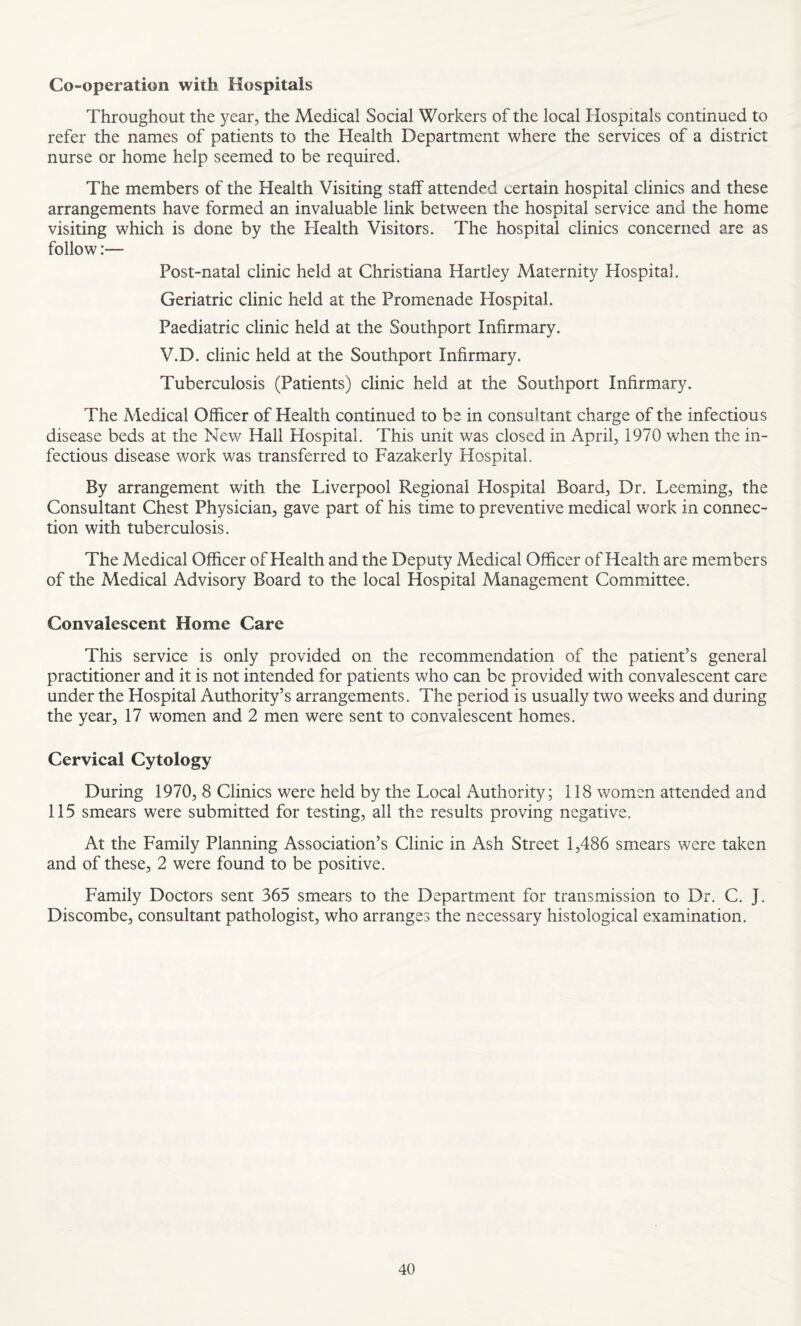 Co-operation with Hospitals Throughout the year, the Medical Social Workers of the local Hospitals continued to refer the names of patients to the Health Department where the services of a district nurse or home help seemed to be required. The members of the Health Visiting staff attended certain hospital clinics and these arrangements have formed an invaluable link between the hospital service and the home visiting which is done by the Health Visitors. The hospital clinics concerned are as follow:— Post-natal clinic held at Christiana Hartley Maternity Hospital. Geriatric clinic held at the Promenade Hospital. Paediatric clinic held at the Southport Infirmary. V.D. clinic held at the Southport Infirmary. Tuberculosis (Patients) clinic held at the Southport Infirmary. The Medical Officer of Health continued to be in consultant charge of the infectious disease beds at the New Hall Hospital. This unit was closed in April, 1970 when the in¬ fectious disease work was transferred to Fazakerly Hospital. By arrangement with, the Liverpool Regional Hospital Board, Dr. Deeming, the Consultant Chest Physician, gave part of his time to preventive medical work in connec¬ tion with tuberculosis. The Medical Officer of Health and the Deputy Medical Officer of Health are members of the Medical Advisory Board to the local Hospital Management Committee. Convalescent Home Care This service is only provided on the recommendation of the patient’s general practitioner and it is not intended for patients who can be provided with convalescent care under the Hospital Authority’s arrangements. The period is usually two weeks and during the year, 17 women and 2 men were sent to convalescent homes. Cervical Cytology During 1970, 8 Clinics were held by the Local Authority; 118 women attended and 115 smears were submitted for testing, all the results proving negative. At the Family Planning Association’s Clinic in Ash Street 1,486 smears were taken and of these, 2 were found to be positive. Family Doctors sent 365 smears to the Department for transmission to Dr. C. J. Discombe, consultant pathologist, who arranges the necessary histological examination.