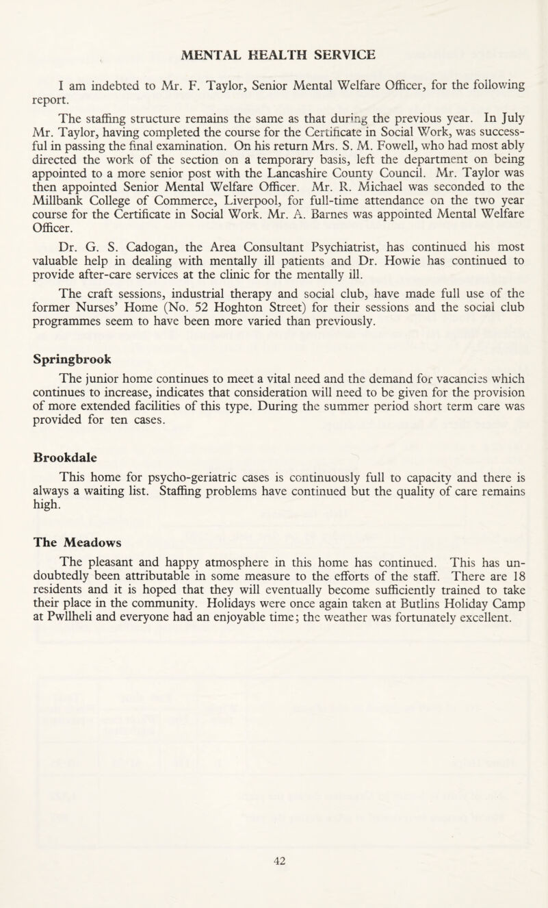 MENTAL HEALTH SERVICE I am indebted to Mr. F. Taylor, Senior Mental Welfare Officer, for the following report. The staffing structure remains the same as that during the previous year. In July Mr. Taylor, having completed the course for the Certificate in Social Work, was success¬ ful in passing the final examination. On his return Mrs. S. M. Fowell, who had most ably directed the work of the section on a temporary basis, left the department on being appointed to a more senior post with the Lancashire County Council. Mr. Taylor was then appointed Senior Mental Welfare Officer. Mr. R. Michael was seconded to the Millbank College of Commerce, Liverpool, for full-time attendance on the two year course for the Certificate in Social Work. Mr. A. Barnes was appointed Mental Welfare Officer. Dr. G. S. Cadogan, the Area Consultant Psychiatrist, has continued his most valuable help in dealing with mentally ill patients and Dr. Howie has continued to provide after-care services at the clinic for the mentally ill. The craft sessions, industrial therapy and social club, have made full use of the former Nurses’ Home (No. 52 Hoghton Street) for their sessions and the social club programmes seem to have been more varied than previously. Springbrook The junior home continues to meet a vital need and the demand for vacancies which continues to increase, indicates that consideration will need to be given for the provision of more extended facilities of this type. During the summer period short term care was provided for ten cases. Brookdale This home for psycho-geriatric cases is continuously full to capacity and there is always a waiting list. Staffing problems have continued but the quality of care remains high. The Meadows The pleasant and happy atmosphere in this home has continued. This has un¬ doubtedly been attributable in some measure to the efforts of the staff. There are 18 residents and it is hoped that they will eventually become sufficiently trained to take their place in the community. Holidays were once again taken at Butlins Holiday Camp at Pwllheli and everyone had an enjoyable time; the weather was fortunately excellent.