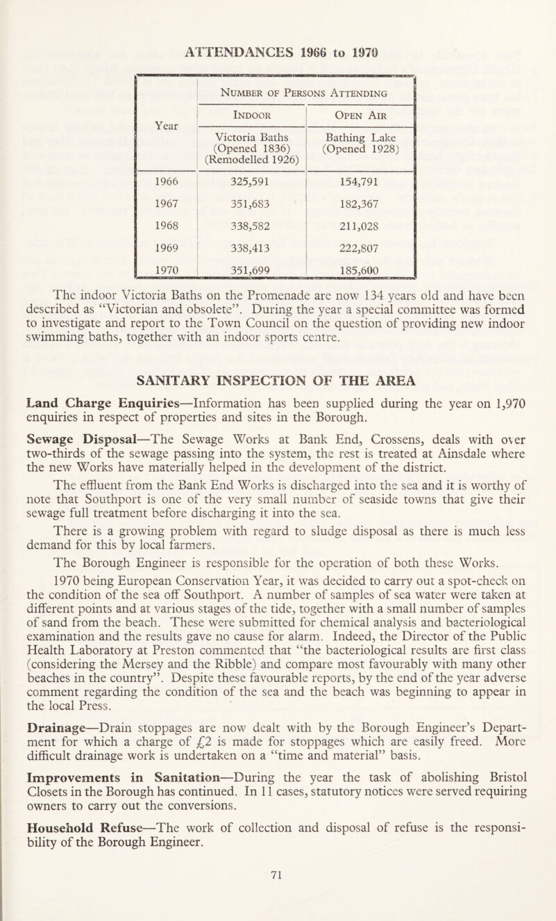 ATTENDANCES 1966 to 1976 Number of Persons Attending Year Indoor Open Air Victoria Baths (Opened 1836) (Remodelled 1926) Bathing Lake (Opened 1928) 1966 325,591 154,791 1967 351,683 182,367 1968 338,582 211,028 1969 338,413 222,807 | 1970 351,699 185,600 The indoor Victoria Baths on the Promenade are now 134 years old and have been described as “Victorian and obsolete”. During the year a special committee was formed to investigate and report to the Town Council on the question of providing new indoor swimming baths, together with an indoor sports centre. SANITARY INSPECTION OF THE AREA Land Charge Enquiries—Information has been supplied during the year on 1,970 enquiries in respect of properties and sites in the Borough. Sewage Disposal—The Sewage Works at Bank End, Crossens, deals with over two-thirds of the sewage passing into the system, the rest is treated at Ainsdale where the new Works have materially helped in the development of the district. The effluent from the Bank End Works is discharged into the sea and it is worthy of note that Southport is one of the very small number of seaside towns that give their sewage full treatment before discharging it into the sea. There is a growing problem with regard to sludge disposal as there is much less demand for this by local farmers. The Borough Engineer is responsible for the operation of both these Works. 1970 being European Conservation Year, it was decided to carry out a spot-check on the condition of the sea off Southport. A number of samples of sea water were taken at different points and at various stages of the tide, together with a small number of samples of sand from the beach. These were submitted for chemical analysis and bacteriological examination and the results gave no cause for alarm. Indeed, the Director of the Public Health Laboratory at Preston commented that “the bacteriological results are first class (considering the Mersey and the Kibble) and compare most favourably with many other beaches in the country”. Despite these favourable reports, by the end of the year adverse comment regarding the condition of the sea and the beach was beginning to appear in the local Press. Drainage—Drain stoppages are now dealt with by the Borough Engineer’s Depart¬ ment for which a charge of £2 is made for stoppages which are easily freed. More difficult drainage work is undertaken on a “time and material” basis. Improvements in Sanitation—During the year the task of abolishing Bristol Closets in the Borough has continued. In 11 cases, statutory notices were served requiring owners to carry out the conversions. Household Refuse—The work of collection and disposal of refuse is the responsi¬ bility of the Borough Engineer.