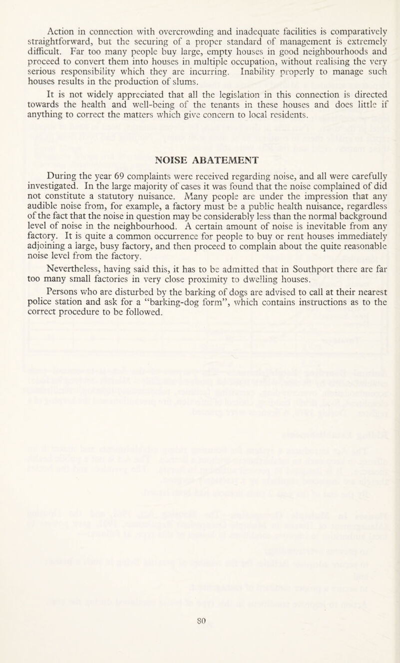 Action in connection with overcrowding and inadequate facilities is comparatively straightforward, but the securing of a proper standard of management is extremely difficult. Far too many people buy large, empty houses in good neighbourhoods and proceed to convert them into houses in multiple occupation, without realising the very serious responsibility which they are incurring. Inability properly to manage such houses results in the production of slums. It is not widely appreciated that all the legislation in this connection is directed towards the health and well-being of the tenants in these houses and does little if anything to correct the matters which give concern to local residents. NOISE ABATEMENT During the year 69 complaints were received regarding noise, and all were carefully investigated. In the large majority of cases it was found that the noise complained of did not constitute a statutory nuisance. Many people are under the impression that any audible noise from, for example, a factory must be a public health nuisance, regardless of the fact that the noise in question may be considerably less than the normal background level of noise in the neighbourhood. A certain amount of noise is inevitable from any factory. It is quite a common occurrence for people to buy or rent houses immediately adjoining a large, busy factory, and then proceed to complain about the quite reasonable noise level from the factory. Nevertheless, having said this, it has to be admitted that in Southport there are far too many small factories in very close proximity to dwelling houses. Persons who are disturbed by the barking of dogs are advised to call at their nearest police station and ask for a “barking-dog form”, which contains instructions as to the correct procedure to be followed.