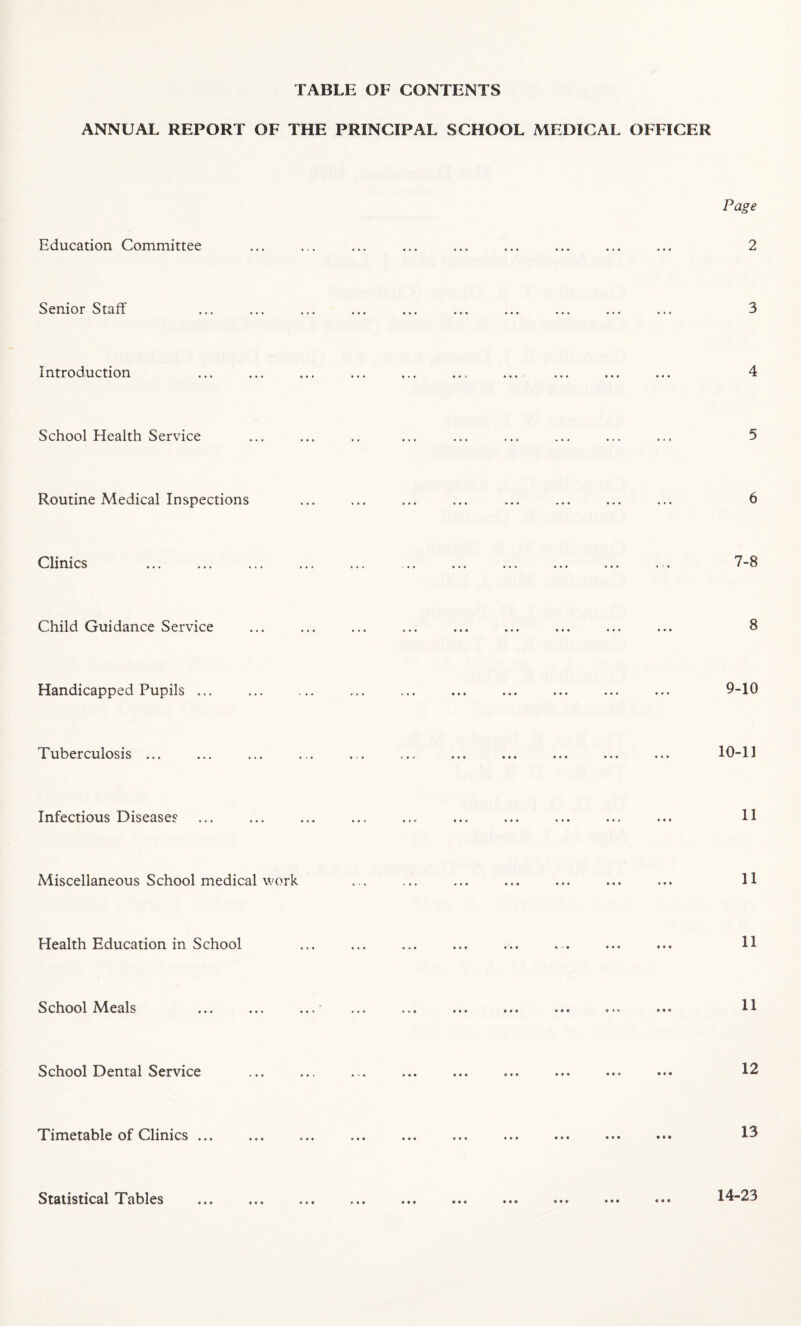 TABLE OF CONTENTS ANNUAL REPORT OF THE PRINCIPAL SCHOOL MEDICAL OFFICER Education Committee Page 2 Senior Staff Introduction School Health Service Routine Medical Inspections Clinics 7-8 Child Guidance Service • • • * i 8 Handicapped Pupils .. 9-10 Tuberculosis ... 10-11 Infectious Diseases 11 Miscellaneous School medical work i • • 4 11 Health Education in School >• ••• ••• ••• 11 School Meals i • • • i > » « « w • • « 0 ••• *»© 11 School Dental Service • •• ••• «♦ < > « • • o • • • 12 Timetable of Clinics > • ♦ • • i ♦ * ••• • * • •»« ••• ••• 13 Statistical Tables • t • • » « ••• ••• 14-23